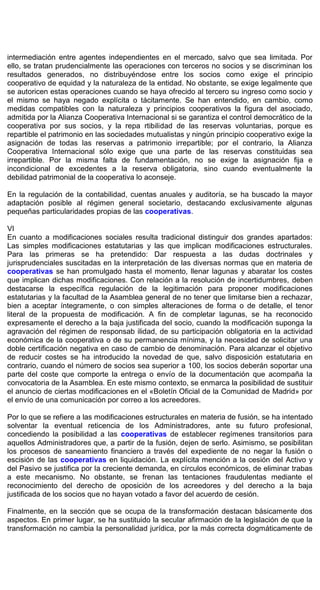 intermediación entre agentes independientes en el mercado, salvo que sea limitada. Por
ello, se tratan prudencialmente las operaciones con terceros no socios y se discriminan los
resultados generados, no distribuyéndose entre los socios como exige el principio
cooperativo de equidad y la naturaleza de la entidad. No obstante, se exige legalmente que
se autoricen estas operaciones cuando se haya ofrecido al tercero su ingreso como socio y
el mismo se haya negado explícita o tácitamente. Se han entendido, en cambio, como
medidas compatibles con la naturaleza y principios cooperativos la figura del asociado,
admitida por la Alianza Cooperativa Internacional si se garantiza el control democrático de la
cooperativa por sus socios, y la repa rtibilidad de las reservas voluntarias, porque es
repartible el patrimonio en las sociedades mutualistas y ningún principio cooperativo exige la
asignación de todas las reservas a patrimonio irrepartible; por el contrario, la Alianza
Cooperativa Internacional sólo exige que una parte de las reservas constituidas sea
irrepartible. Por la misma falta de fundamentación, no se exige la asignación fija e
incondicional de excedentes a la reserva obligatoria, sino cuando eventualmente la
debilidad patrimonial de la cooperativa lo aconseje.
En la regulación de la contabilidad, cuentas anuales y auditoría, se ha buscado la mayor
adaptación posible al régimen general societario, destacando exclusivamente algunas
pequeñas particularidades propias de las cooperativas.
VI
En cuanto a modificaciones sociales resulta tradicional distinguir dos grandes apartados:
Las simples modificaciones estatutarias y las que implican modificaciones estructurales.
Para las primeras se ha pretendido: Dar respuesta a las dudas doctrinales y
jurisprudenciales suscitadas en la interpretación de las diversas normas que en materia de
cooperativas se han promulgado hasta el momento, llenar lagunas y abaratar los costes
que implican dichas modificaciones. Con relación a la resolución de incertidumbres, deben
destacarse la específica regulación de la legitimación para proponer modificaciones
estatutarias y la facultad de la Asamblea general de no tener que limitarse bien a rechazar,
bien a aceptar íntegramente, o con simples alteraciones de forma o de detalle, el tenor
literal de la propuesta de modificación. A fin de completar lagunas, se ha reconocido
expresamente el derecho a la baja justificada del socio, cuando la modificación suponga la
agravación del régimen de responsab ilidad, de su participación obligatoria en la actividad
económica de la cooperativa o de su permanencia mínima, y la necesidad de solicitar una
doble certificación negativa en caso de cambio de denominación. Para alcanzar el objetivo
de reducir costes se ha introducido la novedad de que, salvo disposición estatutaria en
contrario, cuando el número de socios sea superior a 100, los socios deberán soportar una
parte del coste que comporte la entrega o envío de la documentación que acompaña la
convocatoria de la Asamblea. En este mismo contexto, se enmarca la posibilidad de sustituir
el anuncio de ciertas modificaciones en el «Boletín Oficial de la Comunidad de Madrid» por
el envío de una comunicación por correo a los acreedores.
Por lo que se refiere a las modificaciones estructurales en materia de fusión, se ha intentado
solventar la eventual reticencia de los Administradores, ante su futuro profesional,
concediendo la posibilidad a las cooperativas de establecer regímenes transitorios para
aquellos Administradores que, a partir de la fusión, dejen de serlo. Asimismo, se posibilitan
los procesos de saneamiento financiero a través del expediente de no negar la fusión o
escisión de las cooperativas en liquidación. La explícita mención a la cesión del Activo y
del Pasivo se justifica por la creciente demanda, en círculos económicos, de eliminar trabas
a este mecanismo. No obstante, se frenan las tentaciones fraudulentas mediante el
reconocimiento del derecho de oposición de los acreedores y del derecho a la baja
justificada de los socios que no hayan votado a favor del acuerdo de cesión.
Finalmente, en la sección que se ocupa de la transformación destacan básicamente dos
aspectos. En primer lugar, se ha sustituido la secular afirmación de la legislación de que la
transformación no cambia la personalidad jurídica, por la más correcta dogmáticamente de
 