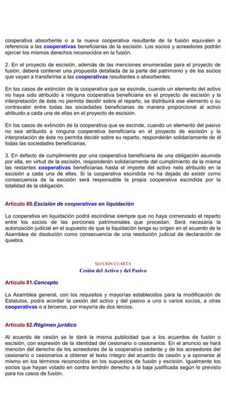 cooperativa absorbente o a la nueva cooperativa resultante de la fusión equivalen a
referencia a las cooperativas beneficiarias de la escisión. Los socios y acreedores podrán
ejercer los mismos derechos reconocidos en la fusión.
2. En el proyecto de escisión, además de las menciones enumeradas para el proyecto de
fusión, deberá contener una propuesta detallada de la parte del patrimonio y de los socios
que vayan a transferirse a las cooperativas resultantes o absorbentes.
En los casos de extinción de la cooperativa que se escinde, cuando un elemento del activo
no haya sido atribuido a ninguna cooperativa beneficiaria en el proyecto de escisión y la
interpretación de éste no permita decidir sobre el reparto, se distribuirá ese elemento o su
contravalor entre todas las sociedades beneficiarias de manera proporcional al activo
atribuido a cada una de ellas en el proyecto de escisión.
En los casos de extinción de la cooperativa que se escinde, cuando un elemento del pasivo
no sea atribuido a ninguna cooperativa beneficiaria en el proyecto de escisión y la
interpretación de éste no permita decidir sobre su reparto, responderán solidariamente de él
todas las sociedades beneficiarias.
3. En defecto de cumplimiento por una cooperativa beneficiaria de una obligación asumida
por ella, en virtud de la escisión, responderán solidariamente del cumplimiento de la misma
las restantes cooperativas beneficiarias hasta el importe del activo neto atribuido en la
escisión a cada una de ellas. Si la cooperativa escindida no ha dejado de existir como
consecuencia de la escisión será responsable la propia cooperativa escindida por la
totalidad de la obligación.
Artículo 80.Escisión de cooperativas en liquidación
La cooperativa en liquidación podrá escindirse siempre que no haya comenzado el reparto
entre los socios de las porciones patrimoniales que procedan. Será necesaria la
autorización judicial en el supuesto de que la liquidación tenga su origen en el acuerdo de la
Asamblea de disolución como consecuencia de una resolución judicial de declaración de
quiebra.
SECCION CUARTA
Cesión del Activo y del Pasivo
Artículo 81.Concepto
La Asamblea general, con los requisitos y mayorías establecidos para la modificación de
Estatutos, podrá acordar la cesión del activo y del pasivo a uno o varios socios, a otras
cooperativas o a terceros, por mayoría de dos tercios.
Artículo 82.Régimen jurídico
Al acuerdo de cesión se le dará la misma publicidad que a los acuerdos de fusión o
escisión, con expresión de la identidad del cesionario o cesionarios. En el anuncio se hará
mención del derecho de los acreedores de la cooperativa cedente y de los acreedores del
cesionario o cesionarios a obtener el texto íntegro del acuerdo de cesión y a oponerse al
mismo en los términos reconocidos en los supuestos de fusión y escisión. Igualmente los
socios que hayan votado en contra tendrán derecho a la baja justificada según lo previsto
para los casos de fusión.
 