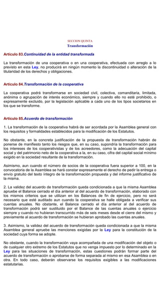 SECCION QUINTA
Transformación
Artículo 83.Continuidad de la entidad transformada
La transformación de una cooperativa o en una cooperativa, efectuada con arreglo a lo
previsto en esta Ley, no producirá en ningún momento la discontinuidad o alteración de la
titularidad de los derechos y obligaciones.
Artículo 84.Transformación de la cooperativa
La cooperativa podrá transformarse en sociedad civil, colectiva, comanditaria, limitada,
anónima o agrupación de interés económico, siempre y cuando ello no esté prohibido, o
expresamente excluido, por la legislación aplicable a cada uno de los tipos societarios en
los que se transforme.
Artículo 85.Acuerdo de transformación
1. La transformación de la cooperativa habrá de ser acordada por la Asamblea general con
los requisitos y formalidades establecidos para la modificación de los Estatutos.
No obstante, en la concreta justificación de la propuesta de transformación habrán de
ponerse de manifiesto tanto los riesgos que, en su caso, supondría la transformación para
los intereses de los cooperativistas y de los acreedores, como la adecuación del capital
social y del patrimonio neto de la cooperativa a la, en su caso, cifra del capital social mínimo
exigido en la sociedad resultante de la transformación.
Asimismo, aun cuando el número de socios de la cooperativa fuera superior a 100, en la
convocatoria de la Asamblea se hará constar expresamente el derecho de pedir la entrega o
envío gratuito del texto íntegro de la transformación propuesta y del informe justificativo de
la misma.
2. La validez del acuerdo de transformación queda condicionada a que la misma Asamblea
apruebe el Balance cerrado el día anterior al del acuerdo de transformación, elaborado con
los mismos criterios que se utilizan en los Balances de fin de ejercicio, pero no será
necesario que esté auditado aun cuando la cooperativa se halle obligada a verificar sus
cuentas anuales. No obstante, el Balance cerrado el día anterior al del acuerdo de
transformación podrá ser sustituido por el Balance de las cuentas anuales o ejercicio
siempre y cuando no hubieran transcurrido más de seis meses desde el cierre del mismo y
previamente al acuerdo de transformación se hubieran aprobado las cuentas anuales.
3. Asimismo, la validez del acuerdo de transformación queda condicionada a que la misma
Asamblea general apruebe las menciones exigidas por la Ley para la constitución de la
sociedad cuya forma se adopte.
No obstante, cuando la transformación vaya acompañada de una modificación del objeto o
de cualquier otro extremo de los Estatutos que no venga impuesto por lo determinado en la
Ley para las situaciones de transformación, estas cuestiones podrán formar parte del
acuerdo de transformación o aprobarse de forma separada al mismo en esa Asamblea o en
otra. En todo caso, deberán observarse los requisitos exigibles a las modificaciones
estatutarias.
 
