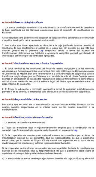 Artículo 86.Derecho de baja justificada
1. Los socios que hayan votado en contra del acuerdo de transformación tendrán derecho a
la baja justificada en los términos establecidos para el supuesto de modificación de
Estatutos.
A este respecto será igualmente de aplicación la obligación de la cooperativa de comunicar
a aquéllos la adopción del acuerdo de transformación.
2. Los socios que hayan ejercitado su derecho a la baja justificada tendrán derecho al
reembolso de sus aportaciones al capital en el plazo que, sin exceder del previsto con
carácter general en la presente Ley computado desde la fecha del acuerdo de
transformación, determinen los Estatutos o acuerde la Asamblea general, percibiendo el
interés legal del dinero por las cantidades aplazadas.
Artículo 87.Destino de las reservas o fondos irrepartibles
1. El valor nominal de las dotaciones del fondo de reserva obligatorio y de las reservas
voluntarias que fuesen irrepartibles se acreditará bien ante el Consejo de Cooperativismo de
la Comunidad de Madrid, bien ante la federación a la que pertenezca la cooperativa que se
transforma, según dispongan los Estatutos y en su defecto ante el citado Consejo, como
cuentas en participación de la sociedad resultante del proceso transformador o como crédito
retribuido a un interés de tres puntos sobre el legal del dinero, que se reembolsará en el
plazo máximo de cinco años.
2. El fondo de educación y promoción cooperativa tendrá la aplicación estatutariamente
prevista y, en su defecto, la establecida para el supuesto de liquidación de la cooperativa.
Artículo 88.Responsabilidad de los socios
Los socios que en virtud de la transformación asuman responsabilidad ilimitada por las
deudas sociales responderán en la misma forma de las deudas anteriores a la
transformación.
Artículo 89.Escritura pública de transformación
1. La escritura de transformación contendrá:
a) Todas las menciones legal y reglamentariamente exigidas para la constitución de la
sociedad cuya forma se adopte, respetando lo dispuesto en la presente Ley.
b) Si la cooperativa se transforma en sociedad anónima o comanditaria por acciones, la
manifestación expresa de los otorgantes, bajo su responsabilidad, de que el patrimonio
social cubre, por lo menos, el 25 por 100 del capital, con expresión, en su caso, de los
dividendos pasivos pendientes y la forma y plazo de desembolsarlos.
Si la cooperativa se transforma en sociedad de responsabilidad limitada, la manifestación
expresa de los otorgantes, bajo su responsabilidad, de que el patrimonio social cubre el
capital social y de que éste queda totalmente desembolsado.
c) La identidad de los socios que hayan ejercitado el derecho a la baja justificada y el capital
 