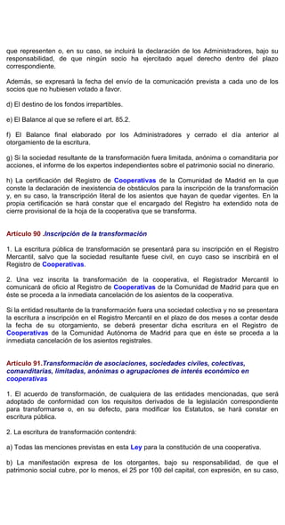 que representen o, en su caso, se incluirá la declaración de los Administradores, bajo su
responsabilidad, de que ningún socio ha ejercitado aquel derecho dentro del plazo
correspondiente.
Además, se expresará la fecha del envío de la comunicación prevista a cada uno de los
socios que no hubiesen votado a favor.
d) El destino de los fondos irrepartibles.
e) El Balance al que se refiere el art. 85.2.
f) El Balance final elaborado por los Administradores y cerrado el día anterior al
otorgamiento de la escritura.
g) Si la sociedad resultante de la transformación fuera limitada, anónima o comanditaria por
acciones, el informe de los expertos independientes sobre el patrimonio social no dinerario.
h) La certificación del Registro de Cooperativas de la Comunidad de Madrid en la que
conste la declaración de inexistencia de obstáculos para la inscripción de la transformación
y, en su caso, la transcripción literal de los asientos que hayan de quedar vigentes. En la
propia certificación se hará constar que el encargado del Registro ha extendido nota de
cierre provisional de la hoja de la cooperativa que se transforma.
Artículo 90 .Inscripción de la transformación
1. La escritura pública de transformación se presentará para su inscripción en el Registro
Mercantil, salvo que la sociedad resultante fuese civil, en cuyo caso se inscribirá en el
Registro de Cooperativas.
2. Una vez inscrita la transformación de la cooperativa, el Registrador Mercantil lo
comunicará de oficio al Registro de Cooperativas de la Comunidad de Madrid para que en
éste se proceda a la inmediata cancelación de los asientos de la cooperativa.
Si la entidad resultante de la transformación fuera una sociedad colectiva y no se presentara
la escritura a inscripción en el Registro Mercantil en el plazo de dos meses a contar desde
la fecha de su otorgamiento, se deberá presentar dicha escritura en el Registro de
Cooperativas de la Comunidad Autónoma de Madrid para que en éste se proceda a la
inmediata cancelación de los asientos registrales.
Artículo 91.Transformación de asociaciones, sociedades civiles, colectivas,
comanditarias, limitadas, anónimas o agrupaciones de interés económico en
cooperativas
1. El acuerdo de transformación, de cualquiera de las entidades mencionadas, que será
adoptado de conformidad con los requisitos derivados de la legislación correspondiente
para transformarse o, en su defecto, para modificar los Estatutos, se hará constar en
escritura pública.
2. La escritura de transformación contendrá:
a) Todas las menciones previstas en esta Ley para la constitución de una cooperativa.
b) La manifestación expresa de los otorgantes, bajo su responsabilidad, de que el
patrimonio social cubre, por lo menos, el 25 por 100 del capital, con expresión, en su caso,
 