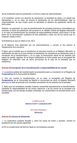 de los dividendos pasivos pendientes y la forma y plazo de desembolsarlos.
c) Si existiesen socios con derecho de separación, la identidad de éstos y el capital que
representen o, en su caso, se incluirá la declaración de los Administradores, bajo su
responsabilidad, de que ningún socio ha ejercitado el derecho de separación dentro de
dicho plazo.
Además, se expresará, en caso de transformación de sociedad anónima o comanditaria por
acciones, la fecha de publicación del acuerdo en el «Boletín Oficial del Registro Mercantil»
o, en caso de transformación de sociedad de responsabilidad limitada, dicha fecha o la del
envío de la comunicación sustitutiva de ésa publicada a cada uno de los socios que no
hubiesen votado a favor.
d) El Balance al que se refiere el art. 85.2.
e) El Balance final elaborado por los Administradores y cerrado el día anterior al
otorgamiento de la escritura.
f) Salvo que la entidad que se transforma no estuviera inscrita en el Registro Mercantil, la
certificación de éste en la que consten la declaración de inexistencia de obstáculos para la
inscripción de la transformación y, en su caso, la transcripción literal de los asientos que
hayan de quedar vigentes. En la propia certificación se hará constar que el encargado del
Registro ha extendido nota de cierre provisional de la hoja de la sociedad que se
transforma.
Artículo 92.Inscripción de la transformación y responsabilidad de los socios
1. La escritura pública de transformación se presentará para su inscripción en el Registro de
Cooperativas de la Comunidad de Madrid.
2. Una vez inscrita la transformación, en su caso, el encargado del Registro de
Cooperativas de la Comunidad de Madrid lo comunicará de oficio al Registro Mercantil
para que en éste se proceda a la inmediata cancelación de los asientos de la sociedad.
3. Salvo que los acreedores sociales hubieran consentido expresamente la transformación,
subsistirá la responsabilidad de los socios colectivos o de los socios de la sociedad civil
transformada, por las deudas sociales contraídas con anterioridad a la transformación de la
sociedad.
CAPITULO IX
DISOLUCION Y LIQUIDACION
SECCION PRIMERA
Disolución
Artículo 93.Causas de disolución
1. La cooperativa quedará disuelta y, salvo los casos de fusión y escisión, entrará en
liquidación por las causas siguientes:
a) Por el cumplimiento del término fijado en los Estatutos sociales.
 