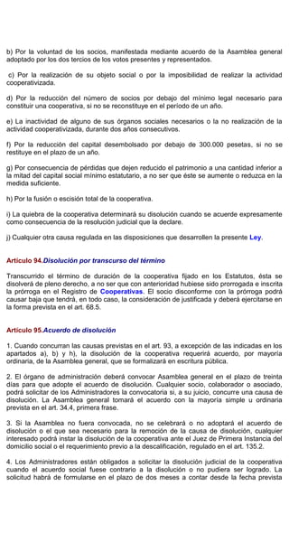 b) Por la voluntad de los socios, manifestada mediante acuerdo de la Asamblea general
adoptado por los dos tercios de los votos presentes y representados.
c) Por la realización de su objeto social o por la imposibilidad de realizar la actividad
cooperativizada.
d) Por la reducción del número de socios por debajo del mínimo legal necesario para
constituir una cooperativa, si no se reconstituye en el período de un año.
e) La inactividad de alguno de sus órganos sociales necesarios o la no realización de la
actividad cooperativizada, durante dos años consecutivos.
f) Por la reducción del capital desembolsado por debajo de 300.000 pesetas, si no se
restituye en el plazo de un año.
g) Por consecuencia de pérdidas que dejen reducido el patrimonio a una cantidad inferior a
la mitad del capital social mínimo estatutario, a no ser que éste se aumente o reduzca en la
medida suficiente.
h) Por la fusión o escisión total de la cooperativa.
i) La quiebra de la cooperativa determinará su disolución cuando se acuerde expresamente
como consecuencia de la resolución judicial que la declare.
j) Cualquier otra causa regulada en las disposiciones que desarrollen la presente Ley.
Artículo 94.Disolución por transcurso del término
Transcurrido el término de duración de la cooperativa fijado en los Estatutos, ésta se
disolverá de pleno derecho, a no ser que con anterioridad hubiese sido prorrogada e inscrita
la prórroga en el Registro de Cooperativas. El socio disconforme con la prórroga podrá
causar baja que tendrá, en todo caso, la consideración de justificada y deberá ejercitarse en
la forma prevista en el art. 68.5.
Artículo 95.Acuerdo de disolución
1. Cuando concurran las causas previstas en el art. 93, a excepción de las indicadas en los
apartados a), b) y h), la disolución de la cooperativa requerirá acuerdo, por mayoría
ordinaria, de la Asamblea general, que se formalizará en escritura pública.
2. El órgano de administración deberá convocar Asamblea general en el plazo de treinta
días para que adopte el acuerdo de disolución. Cualquier socio, colaborador o asociado,
podrá solicitar de los Administradores la convocatoria si, a su juicio, concurre una causa de
disolución. La Asamblea general tomará el acuerdo con la mayoría simple u ordinaria
prevista en el art. 34.4, primera frase.
3. Si la Asamblea no fuera convocada, no se celebrará o no adoptará el acuerdo de
disolución o el que sea necesario para la remoción de la causa de disolución, cualquier
interesado podrá instar la disolución de la cooperativa ante el Juez de Primera Instancia del
domicilio social o el requerimiento previo a la descalificación, regulado en el art. 135.2.
4. Los Administradores están obligados a solicitar la disolución judicial de la cooperativa
cuando el acuerdo social fuese contrario a la disolución o no pudiera ser logrado. La
solicitud habrá de formularse en el plazo de dos meses a contar desde la fecha prevista
 