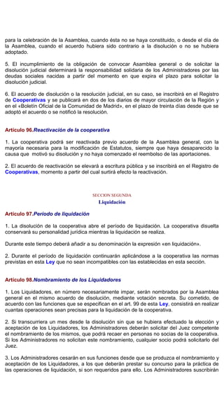 para la celebración de la Asamblea, cuando ésta no se haya constituido, o desde el día de
la Asamblea, cuando el acuerdo hubiera sido contrario a la disolución o no se hubiera
adoptado.
5. El incumplimiento de la obligación de convocar Asamblea general o de solicitar la
disolución judicial determinará la responsabilidad solidaria de los Administradores por las
deudas sociales nacidas a partir del momento en que expira el plazo para solicitar la
disolución judicial.
6. El acuerdo de disolución o la resolución judicial, en su caso, se inscribirá en el Registro
de Cooperativas y se publicará en dos de los diarios de mayor circulación de la Región y
en el «Boletín Oficial de la Comunidad de Madrid», en el plazo de treinta días desde que se
adoptó el acuerdo o se notificó la resolución.
Artículo 96.Reactivación de la cooperativa
1. La cooperativa podrá ser reactivada previo acuerdo de la Asamblea general, con la
mayoría necesaria para la modificación de Estatutos, siempre que haya desaparecido la
causa que motivó su disolución y no haya comenzado el reembolso de las aportaciones.
2. El acuerdo de reactivación se elevará a escritura pública y se inscribirá en el Registro de
Cooperativas, momento a partir del cual surtirá efecto la reactivación.
SECCION SEGUNDA
Liquidación
Artículo 97.Período de liquidación
1. La disolución de la cooperativa abre el período de liquidación. La cooperativa disuelta
conservará su personalidad jurídica mientras la liquidación se realiza.
Durante este tiempo deberá añadir a su denominación la expresión «en liquidación».
2. Durante el período de liquidación continuarán aplicándose a la cooperativa las normas
previstas en esta Ley que no sean incompatibles con las establecidas en esta sección.
Artículo 98.Nombramiento de los Liquidadores
1. Los Liquidadores, en número necesariamente impar, serán nombrados por la Asamblea
general en el mismo acuerdo de disolución, mediante votación secreta. Su cometido, de
acuerdo con las funciones que se especifican en el art. 99 de esta Ley, consistirá en realizar
cuantas operaciones sean precisas para la liquidación de la cooperativa.
2. Si transcurriera un mes desde la disolución sin que se hubiera efectuado la elección y
aceptación de los Liquidadores, los Administradores deberán solicitar del Juez competente
el nombramiento de los mismos, que podrá recaer en personas no socias de la cooperativa.
Si los Administradores no solicitan este nombramiento, cualquier socio podrá solicitarlo del
Juez.
3. Los Administradores cesarán en sus funciones desde que se produzca el nombramiento y
aceptación de los Liquidadores, a los que deberán prestar su concurso para la práctica de
las operaciones de liquidación, si son requeridos para ello. Los Administradores suscribirán
 