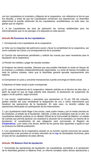 con los Liquidadores el inventario y Balance de la cooperativa, con referencia al día en que
fue disuelta, y antes de que los Liquidadores comiencen sus operaciones. La Asamblea
determinará la posible retribución de los Liquidadores, acreditándose, en todo caso, los
gastos que se originen.
4. A los Liquidadores les será de aplicación las normas establecidas para los
Administradores que no se opongan a lo dispuesto en esta sección.
Artículo 99.Funciones de los Liquidadores
1. Corresponde a los Liquidadores de la cooperativa:
a) Velar por la integridad del patrimonio social y llevar la contabilidad de la cooperativa, así
como custodiar los Libros y la correspondencia de la sociedad.
b) Concluir las operaciones pendientes y realizar las nuevas que sean necesarias para la
liquidación de la cooperativa.
c) Percibir los créditos y pagar las deudas sociales.
d) Enajenar los bienes sociales. Siempre que sea posible intentarán la venta en bloque de
la empresa o unidades independientemente organizadas. La venta de bienes inmuebles se
hará en pública subasta, salvo que la Asamblea general apruebe expresamente otro
sistema.
e) Comparecer en juicio y concertar transacciones cuando convenga al interés social.
f) Adjudicar el haber social a quien corresponda.
g) En caso de insolvencia de la cooperativa, deberán solicitar en el término de diez días, a
partir de aquél en que se haga patente esta situación, la declaración de suspensión de
pagos o la de quiebra, según proceda.
2. Los socios, colaboradores y asociados que representen el 10 por 100 del conjunto,
podrán solicitar del Juez competente la designación de uno o varios Interventores que
fiscalicen las operaciones de la liquidación. En este caso, no tendrán validez las
operaciones efectuadas sin participación de los Interventores.
3. Los Liquidadores harán llegar a los socios, cada cuatro meses y por el medio previsto en
los Estatutos, el estado de la liquidación. Además, si ésta se prolongara más de un año, los
Liquidadores deberán publicar en el «Boletín Oficial de la Comunidad de Madrid» un estado
de cuentas que permita apreciar con exactitud la situación de la sociedad y la marcha de la
liquidación; el cumplimiento de esa obligación será comunicado al Registro de
Cooperativas, y por carta a los socios, dentro de los quince días siguientes a aquél en que
se produzca la referida publicación.
4. Los Liquidadores de la cooperativa cesarán en su función cuando concurran las causas
equivalentes a las previstas en el texto refundido de la Ley de Sociedades Anónimas, para
el cese de los Liquidadores de estas últimas.
Artículo 100.Balance final de liquidación
1. Concluidas las operaciones de liquidación, los Liquidadores someterán a la aprobación
de la Asamblea general un Balance final, un informe completo sobre dichas operaciones y
 