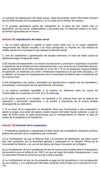 un proyecto de adjudicación del haber social. Tales documentos serán informados siempre
por los Interventores de la cooperativa y, en su caso, por el Auditor de cuentas.
2. El acuerdo aprobatorio podrá ser impugnado en el plazo de dos meses tras su
aprobación, por los socios, colaboradores y asociados que, no habiendo votado a su favor,
se sientan agraviados por el mismo.
Artículo 101.Adjudicación del haber social
1. No se podrá adjudicar ni repartir el haber social hasta que no se hayan satisfecho
íntegramente las deudas sociales o se haya consignado su importe en una entidad de
crédito del término municipal en que radique el domicilio social.
2. Una vez satisfechas o garantizadas las deudas anteriores, el resto del haber social se
adjudicará según el siguiente orden:
a) El importe correspondiente a la reserva de educación y promoción cooperativa se pondrá
a disposición de la entidad prevista estatutariamente o por acuerdo de la Asamblea general,
para la realización de los fines previstos en el art. 64.1. Si no se designase ninguna entidad
en particular, se destinará a la unión o federación cooperativa a la que esté asociada y, en
su defecto, al Consejo de Cooperativismo de la Comunidad de Madrid para la realización de
los mismos fines.
b) Se reintegrarán a los socios y asociados sus aportaciones a capital una vez liquidadas y
actualizadas, comenzando por las aportaciones voluntarias.
c) La reserva voluntaria repartible, si la hubiera, se distribuirá entre los socios de
conformidad con lo previsto en el art. 63.2 de esta Ley.
d) El activo sobrante, si lo hubiere, se destinará a los mismos fines que la reserva de
educación y promoción cooperativa, y se pondrá a disposición de la misma entidad
encargada de su realización.
3. Si un socio de la cooperativa en liquidación tiene que incorporarse a otra cooperativa,
donde le exigen una cuota de ingreso, podrá requerir del haber líquido sobrante, y para el
pago de dicha cuota, la parte proporcional que le correspondería en relación al total de
socios de la cooperativa en liquidación.
Artículo 102.Extinción de la cooperativa
1. Finalizada la liquidación y adjudicado el haber social, los Liquidadores otorgarán escritura
pública de extinción de la cooperativa que contendrá:
a) La manifestación de que el Balance final y el proyecto de distribución del haber social
han sido aprobados por la Asamblea general y publicados en el «Boletín Oficial de la
Comunidad de Madrid» y en uno de los diarios de mayor circulación de la Región.
b) La manifestación de los Liquidadores de que ha transcurrido el plazo para la impugnación
del acuerdo a que se refiere el art. 100.2, sin que se hayan formulado impugnaciones, o que
ha alcanzado firmeza la sentencia que las hubiera resuelto.
c) La manifestación de que se ha procedido al pago de los acreedores o a la consignación
de sus créditos; y a la adjudicación del haber social de conformidad con lo previsto en el art.
101.
 