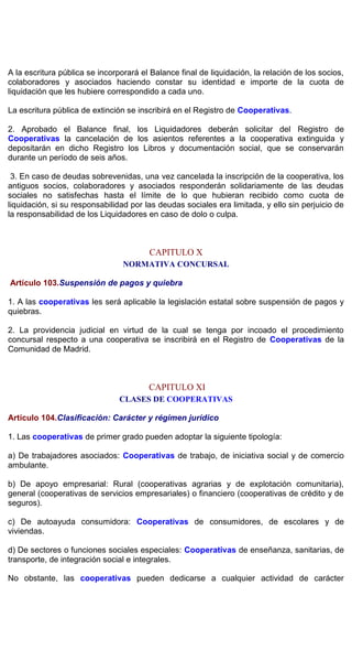 A la escritura pública se incorporará el Balance final de liquidación, la relación de los socios,
colaboradores y asociados haciendo constar su identidad e importe de la cuota de
liquidación que les hubiere correspondido a cada uno.
La escritura pública de extinción se inscribirá en el Registro de Cooperativas.
2. Aprobado el Balance final, los Liquidadores deberán solicitar del Registro de
Cooperativas la cancelación de los asientos referentes a la cooperativa extinguida y
depositarán en dicho Registro los Libros y documentación social, que se conservarán
durante un período de seis años.
3. En caso de deudas sobrevenidas, una vez cancelada la inscripción de la cooperativa, los
antiguos socios, colaboradores y asociados responderán solidariamente de las deudas
sociales no satisfechas hasta el límite de lo que hubieran recibido como cuota de
liquidación, si su responsabilidad por las deudas sociales era limitada, y ello sin perjuicio de
la responsabilidad de los Liquidadores en caso de dolo o culpa.
CAPITULO X
NORMATIVA CONCURSAL
Artículo 103.Suspensión de pagos y quiebra
1. A las cooperativas les será aplicable la legislación estatal sobre suspensión de pagos y
quiebras.
2. La providencia judicial en virtud de la cual se tenga por incoado el procedimiento
concursal respecto a una cooperativa se inscribirá en el Registro de Cooperativas de la
Comunidad de Madrid.
CAPITULO XI
CLASES DE COOPERATIVAS
Artículo 104.Clasificación: Carácter y régimen jurídico
1. Las cooperativas de primer grado pueden adoptar la siguiente tipología:
a) De trabajadores asociados: Cooperativas de trabajo, de iniciativa social y de comercio
ambulante.
b) De apoyo empresarial: Rural (cooperativas agrarias y de explotación comunitaria),
general (cooperativas de servicios empresariales) o financiero (cooperativas de crédito y de
seguros).
c) De autoayuda consumidora: Cooperativas de consumidores, de escolares y de
viviendas.
d) De sectores o funciones sociales especiales: Cooperativas de enseñanza, sanitarias, de
transporte, de integración social e integrales.
No obstante, las cooperativas pueden dedicarse a cualquier actividad de carácter
 