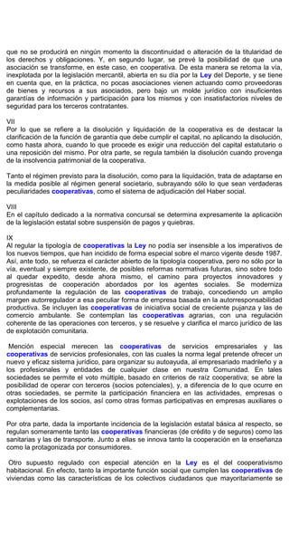 que no se producirá en ningún momento la discontinuidad o alteración de la titularidad de
los derechos y obligaciones. Y, en segundo lugar, se prevé la posibilidad de que una
asociación se transforme, en este caso, en cooperativa. De esta manera se retoma la vía,
inexplotada por la legislación mercantil, abierta en su día por la Ley del Deporte, y se tiene
en cuenta que, en la práctica, no pocas asociaciones vienen actuando como proveedoras
de bienes y recursos a sus asociados, pero bajo un molde jurídico con insuficientes
garantías de información y participación para los mismos y con insatisfactorios niveles de
seguridad para los terceros contratantes.
VII
Por lo que se refiere a la disolución y liquidación de la cooperativa es de destacar la
clarificación de la función de garantía que debe cumplir el capital, no aplicando la disolución,
como hasta ahora, cuando lo que procede es exigir una reducción del capital estatutario o
una reposición del mismo. Por otra parte, se regula también la disolución cuando provenga
de la insolvencia patrimonial de la cooperativa.
Tanto el régimen previsto para la disolución, como para la liquidación, trata de adaptarse en
la medida posible al régimen general societario, subrayando sólo lo que sean verdaderas
peculiaridades cooperativas, como el sistema de adjudicación del Haber social.
VIII
En el capítulo dedicado a la normativa concursal se determina expresamente la aplicación
de la legislación estatal sobre suspensión de pagos y quiebras.
IX
Al regular la tipología de cooperativas la Ley no podía ser insensible a los imperativos de
los nuevos tiempos, que han incidido de forma especial sobre el marco vigente desde 1987.
Así, ante todo, se refuerza el carácter abierto de la tipología cooperativa, pero no sólo por la
vía, eventual y siempre existente, de posibles reformas normativas futuras, sino sobre todo
al quedar expedito, desde ahora mismo, el camino para proyectos innovadores y
progresistas de cooperación abordados por los agentes sociales. Se moderniza
profundamente la regulación de las cooperativas de trabajo, concediendo un amplio
margen autorregulador a esa peculiar forma de empresa basada en la autorresponsabilidad
productiva. Se incluyen las cooperativas de iniciativa social de creciente pujanza y las de
comercio ambulante. Se contemplan las cooperativas agrarias, con una regulación
coherente de las operaciones con terceros, y se resuelve y clarifica el marco jurídico de las
de explotación comunitaria.
Mención especial merecen las cooperativas de servicios empresariales y las
cooperativas de servicios profesionales, con las cuales la norma legal pretende ofrecer un
nuevo y eficaz sistema jurídico, para organizar su autoayuda, al empresariado madrileño y a
los profesionales y entidades de cualquier clase en nuestra Comunidad. En tales
sociedades se permite el voto múltiple, basado en criterios de raíz cooperativa; se abre la
posibilidad de operar con terceros (socios potenciales), y, a diferencia de lo que ocurre en
otras sociedades, se permite la participación financiera en las actividades, empresas o
explotaciones de los socios, así como otras formas participativas en empresas auxiliares o
complementarias.
Por otra parte, dada la importante incidencia de la legislación estatal básica al respecto, se
regulan someramente tanto las cooperativas financieras (de crédito y de seguros) como las
sanitarias y las de transporte. Junto a ellas se innova tanto la cooperación en la enseñanza
como la protagonizada por consumidores.
Otro supuesto regulado con especial atención en la Ley es el del cooperativismo
habitacional. En efecto, tanto la importante función social que cumplen las cooperativas de
viviendas como las características de los colectivos ciudadanos que mayoritariamente se
 