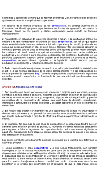 económico y social lícita siempre que su régimen económico y los derechos de los socios se
ajusten estrictamente a los principios cooperativos.
Sin perjuicio de la libertad asociativa de las cooperativas, los poderes públicos de la
Comunidad de Madrid apoyarán especialmente las formas de agrupación, económica y
federativa, dentro de los grupos y clases cooperativos como medida de fomento
intercooperativo.
2. No obstante, en aplicación de lo previsto el número 3 del art. 1, la clasificación anterior no
obstará a la libre configuración estatutaria de otras cooperativas, con tal de que quede
claramente delimitada la correspondiente actividad cooperativa y la posición jurídica de los
socios que deben participar en ella, en cuyo caso el Registro y los interesados aplicarán la
normativa prevista para la clase de entidades con la que aquéllas guardan mayor analogía.
Lo previsto en el párrafo anterior se aplicará especialmente para crear nuevas realidades
productivas y de empleo o para consolidar o desarrollar las existentes, basándose en los
principios cooperativos. Además, podrán crearse, en el ámbito de la Comunidad de Madrid,
cooperativas de otras clases, reguladas en la legislación estatal, siempre que se
produzcan las condiciones y requisitos necesarios para ello.
3. Toda cooperativa deberá ajustarse, en cuanto a tal, a los principios básicos señalados en
el art. 1, a las normas especiales de la clase correspondiente y a las disposiciones de
carácter general de la presente Ley. Todo ello sin perjuicio de la aplicación de la legislación
específica, estatal o autonómica, en función de la concreta actividad que desarrolle cada
sociedad.
Artículo 105.Cooperativas de trabajo
1. Son aquellas que tienen por objeto crear, mantener o mejorar, para los socios, puestos
de trabajo a tiempo parcial o completo, mediante la organización en común de la producción
de bienes o servicios para terceros y, en general, el poder de autoorganización y gestión
democrática de la cooperativa de trabajo, sea cual fuere la duración, periodicidad,
intensidad o continuidad de dichos esfuerzos y el sector económico en que los mismos se
desarrollen.
2. En ningún caso podrán ser miembros de una cooperativa de trabajo los proveedores o
clientes no ocasionales y, en general, los empresarios cuya especial relación económica
con aquélla pudiera impedir o dificultar la efectiva autonomía organizativa y decisoria de la
misma.
3. El trabajador fijo con más de dos años de antigüedad en la cooperativa tendrá que ser
admitido como socio sin período de prueba, si, reuniendo los demás requisitos estatutarios
para ingresar, solicita su ingreso en la cooperativa dentro de los seis meses siguientes a
aquel año. Transcurrido dicho plazo se podrán aplicar los períodos de prueba o de espera
que establezcan los Estatutos.
Los socios percibirán periódicamente anticipos societarios en la cuantía que determine la
Asamblea general.
4. Serán aplicables a esas cooperativas y a sus socios trabajadores, con carácter
inderogable y con el alcance establecido en cada caso por la respectiva normativa, las
disposiciones estatales sobre: a) Requisitos y límites al trabajo de menores y de extranjeros;
b) Capacidad para ser socio trabajador; c) Definición y garantía de los anticipos societarios
cuya cuantía no será inferior al salario mínimo interprofesional, en cómputo anual, salvo
para los socios trabajadores a tiempo parcial que verán reducido este derecho en
proporción a la jornada que desarrollen; en el supuesto de que la cooperativa tuviera
 
