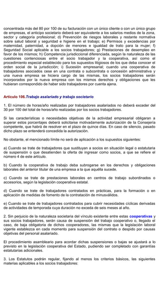 concentrada más del 80 por 100 de su facturación con un único cliente o con un único grupo
de empresas, el anticipo societario deberá ser equivalente a los salarios medios de la zona,
sector y categoría profesional; d) Prevención de riesgos laborales y restante normativa
sobre salud laboral y seguridad e higiene en el trabajo; e) Permisos y excedencias por
maternidad, paternidad, a dopción de menores e igualdad de trato para la mujer; f)
Seguridad Social aplicable a los socios trabajadores; g) Prestaciones de desempleo en
favor de los mismos; h) Competencia jurisdiccional diferenciada, según la naturaleza de las
cuestiones contenciosas entre el socio trabajador y la cooperativa, así como el
procedimiento especial establecido para los supuestos litigiosos de los que deba conocer el
orden social de la jurisdicción; i) Sucesión empresarial; cuando una cooperativa de
trabajadores asociados cese en una contrata o subcontrata o concesión administrativa y
una nueva empresa se hiciera cargo de las mismas, los socios trabajadores serán
incorporados por la nueva empresa con los mismos derechos y obligaciones que les
hubieran correspondido de haber sido trabajadores por cuenta ajena.
Artículo 106.Trabajo asalariado y trabajo societario
1. El número de horas/año realizadas por trabajadores asalariados no deberá exceder del
30 por 100 del total de horas/año realizadas por los socios trabajadores.
Si las características o necesidades objetivas de la actividad empresarial obligaran a
superar estos porcentajes deberá solicitarse motivadamente autorización de la Consejería
competente, que habrá de resolver en el plazo de quince días. En caso de silencio, pasado
dicho plazo se entenderá concedida la autorización.
No obstante, el mencionado límite no será de aplicación a los supuestos siguientes:
a) Cuando se trate de trabajadores que sustituyan a socios en situación legal o estatutaria
de suspensión o que desatienden la oferta de ingresar como socios, a que se refiere el
número 4 de este artículo.
b) Cuando la cooperativa de trabajo deba subrogarse en los derechos y obligaciones
laborales del anterior titular de una empresa a la que aquélla sucede.
c) Cuando se trate de prestaciones laborales en centros de trabajo subordinados o
accesorios, según la legislación cooperativa estatal.
d) Cuando se trate de trabajadores contratados en prácticas, para la formación o en
aplicación de medidas de fomento de la contratación de minusválidos.
e) Cuando se trate de trabajadores contratados para cubrir necesidades cíclicas derivadas
de actividades de temporada cuya duración no exceda de seis meses al año.
2. Sin perjuicio de la naturaleza societaria del vínculo existente entre estas cooperativas y
sus socios trabajadores, serán causa de suspensión del trabajo cooperativo o, llegado el
caso, de baja obligatoria de dichos cooperadores, las mismas que la legislación laboral
vigente establezca en cada momento para suspensión del contrato o despido por causas
objetivas del personal asalariado.
El procedimiento asambleario para acordar dichas suspensiones o bajas se ajustará a lo
previsto en la legislación cooperativa del Estado, pudiendo ser completado con garantías
estatutarias adicionales.
3. Los Estatutos podrán regular, fijando al menos los criterios básicos, las siguientes
materias aplicables a los socios trabajadores:
 