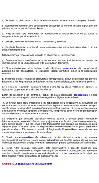 a) Socios en prueba, que no podrán exceder del quinto del total de socios de pleno derecho.
b) Régimen disciplinario, con posibilidad de suspender de empleo al socio expulsado, en
primera instancia, por el Consejo Rector.
c) Plazo máximo para reembolsar las aportaciones al capital social a los ex socios y
compensaciones por el aplazamiento.
d) Jornada, descanso semanal, fiestas, vacaciones y permisos.
e) Movilidad funcional y territorial, tanto intracooperativa como intercooperativa y, en su
caso, interempresarial.
f) Suspensiones, respetando lo indicado en el número 2, y excedencias.
g) Compensaciones económicas al socio en caso de que judicialmente se declare la
improcedencia de la baja obligatoria o de la expulsión del mismo.
h) Otras materias que, si se tratase no de relaciones cooperativas, sino sometidas al
Estatuto de los trabajadores, la legislación laboral permitiría remitir a la negociación
colectiva.
El desarrollo de las previsiones estatutarias corresponderá, según establezcan los propios
Estatutos, a los Reglamentos de Régimen Interno o, en su defecto, a la Asamblea general.
En defecto de regulación estatutaria básica sobre las repetidas materias se aplicará la
legislación cooperativa estatal sobre las mismas.
Serán de aplicación a los centros de trabajo de estas sociedades cooperativas y a sus
socios la normativa legal existente sobre seguridad e higiene en el trabajo.
4. En ningún caso podrá imponerse a los trabajadores de la cooperativa su conversión en
socio. Por ello, la eventual superación del límite legal a la contratación de trabajadores por
cuenta ajena no necesitará autorización administrativa especial, ni tendrá consecuencias
desfavorables de ningún tipo para la cooperativa, siempre que aquel hecho se produzca por
causas objetivas y no imputables a la misma.
Se presumirá que concurre causalidad objetiva cuanto la entidad pueda demostrar
fehacientemente que realizó ofertas claras y ajustadas a su Estatuto, inscrito registralmente,
para admitir socios y que las envió a los trabajadores que reunían las condiciones para
ingresar, pese a lo cual éstos no respondieron afirmativamente en el plazo estatutario
previsto al efecto. Ello será comunicado al Registro de Cooperativas dentro de los tres
meses siguientes a la conclusión de dicho plazo.
5. Siendo las cooperativas de trabajo uno de los elementos activos del sistema
ocupacional, el ingreso de nuevos socios trabajadores en aquéllas gozará de los mismos
incentivos regionales al empleo que estén establecidos para la contratación de asalariados.
6. Serán nulos cualquier disposición, acto administrativo o acuerdo social de otra
naturaleza, sea cual fuere su origen, que tengan por objeto o produzcan como resultado
una discriminación negativa de los socios trabajadores o de las cooperativas de trabajo, en
tanto aquéllos y éstas se ajusten a la legalidad vigente.
Artículo 107.Cooperativas de iniciativa social
 