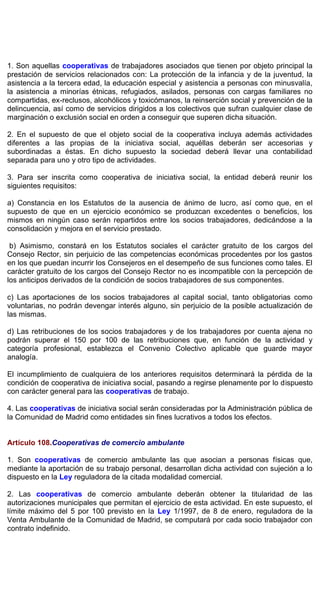 1. Son aquellas cooperativas de trabajadores asociados que tienen por objeto principal la
prestación de servicios relacionados con: La protección de la infancia y de la juventud, la
asistencia a la tercera edad, la educación especial y asistencia a personas con minusvalía,
la asistencia a minorías étnicas, refugiados, asilados, personas con cargas familiares no
compartidas, ex-reclusos, alcohólicos y toxicómanos, la reinserción social y prevención de la
delincuencia, así como de servicios dirigidos a los colectivos que sufran cualquier clase de
marginación o exclusión social en orden a conseguir que superen dicha situación.
2. En el supuesto de que el objeto social de la cooperativa incluya además actividades
diferentes a las propias de la iniciativa social, aquéllas deberán ser accesorias y
subordinadas a éstas. En dicho supuesto la sociedad deberá llevar una contabilidad
separada para uno y otro tipo de actividades.
3. Para ser inscrita como cooperativa de iniciativa social, la entidad deberá reunir los
siguientes requisitos:
a) Constancia en los Estatutos de la ausencia de ánimo de lucro, así como que, en el
supuesto de que en un ejercicio económico se produzcan excedentes o beneficios, los
mismos en ningún caso serán repartidos entre los socios trabajadores, dedicándose a la
consolidación y mejora en el servicio prestado.
b) Asimismo, constará en los Estatutos sociales el carácter gratuito de los cargos del
Consejo Rector, sin perjuicio de las competencias económicas procedentes por los gastos
en los que puedan incurrir los Consejeros en el desempeño de sus funciones como tales. El
carácter gratuito de los cargos del Consejo Rector no es incompatible con la percepción de
los anticipos derivados de la condición de socios trabajadores de sus componentes.
c) Las aportaciones de los socios trabajadores al capital social, tanto obligatorias como
voluntarias, no podrán devengar interés alguno, sin perjuicio de la posible actualización de
las mismas.
d) Las retribuciones de los socios trabajadores y de los trabajadores por cuenta ajena no
podrán superar el 150 por 100 de las retribuciones que, en función de la actividad y
categoría profesional, establezca el Convenio Colectivo aplicable que guarde mayor
analogía.
El incumplimiento de cualquiera de los anteriores requisitos determinará la pérdida de la
condición de cooperativa de iniciativa social, pasando a regirse plenamente por lo dispuesto
con carácter general para las cooperativas de trabajo.
4. Las cooperativas de iniciativa social serán consideradas por la Administración pública de
la Comunidad de Madrid como entidades sin fines lucrativos a todos los efectos.
Artículo 108.Cooperativas de comercio ambulante
1. Son cooperativas de comercio ambulante las que asocian a personas físicas que,
mediante la aportación de su trabajo personal, desarrollan dicha actividad con sujeción a lo
dispuesto en la Ley reguladora de la citada modalidad comercial.
2. Las cooperativas de comercio ambulante deberán obtener la titularidad de las
autorizaciones municipales que permitan el ejercicio de esta actividad. En este supuesto, el
límite máximo del 5 por 100 previsto en la Ley 1/1997, de 8 de enero, reguladora de la
Venta Ambulante de la Comunidad de Madrid, se computará por cada socio trabajador con
contrato indefinido.
 