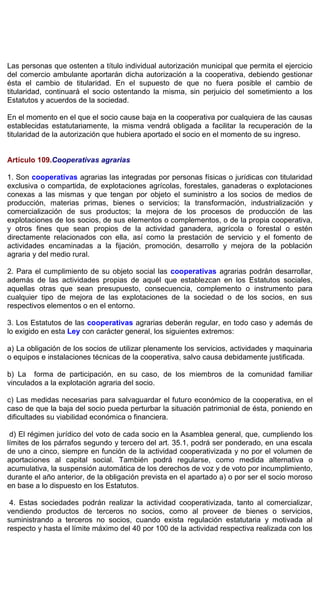 Las personas que ostenten a título individual autorización municipal que permita el ejercicio
del comercio ambulante aportarán dicha autorización a la cooperativa, debiendo gestionar
ésta el cambio de titularidad. En el supuesto de que no fuera posible el cambio de
titularidad, continuará el socio ostentando la misma, sin perjuicio del sometimiento a los
Estatutos y acuerdos de la sociedad.
En el momento en el que el socio cause baja en la cooperativa por cualquiera de las causas
establecidas estatutariamente, la misma vendrá obligada a facilitar la recuperación de la
titularidad de la autorización que hubiera aportado el socio en el momento de su ingreso.
Artículo 109.Cooperativas agrarias
1. Son cooperativas agrarias las integradas por personas físicas o jurídicas con titularidad
exclusiva o compartida, de explotaciones agrícolas, forestales, ganaderas o explotaciones
conexas a las mismas y que tengan por objeto el suministro a los socios de medios de
producción, materias primas, bienes o servicios; la transformación, industrialización y
comercialización de sus productos; la mejora de los procesos de producción de las
explotaciones de los socios, de sus elementos o complementos, o de la propia cooperativa,
y otros fines que sean propios de la actividad ganadera, agrícola o forestal o estén
directamente relacionados con ella, así como la prestación de servicio y el fomento de
actividades encaminadas a la fijación, promoción, desarrollo y mejora de la población
agraria y del medio rural.
2. Para el cumplimiento de su objeto social las cooperativas agrarias podrán desarrollar,
además de las actividades propias de aquél que establezcan en los Estatutos sociales,
aquellas otras que sean presupuesto, consecuencia, complemento o instrumento para
cualquier tipo de mejora de las explotaciones de la sociedad o de los socios, en sus
respectivos elementos o en el entorno.
3. Los Estatutos de las cooperativas agrarias deberán regular, en todo caso y además de
lo exigido en esta Ley con carácter general, los siguientes extremos:
a) La obligación de los socios de utilizar plenamente los servicios, actividades y maquinaria
o equipos e instalaciones técnicas de la cooperativa, salvo causa debidamente justificada.
b) La forma de participación, en su caso, de los miembros de la comunidad familiar
vinculados a la explotación agraria del socio.
c) Las medidas necesarias para salvaguardar el futuro económico de la cooperativa, en el
caso de que la baja del socio pueda perturbar la situación patrimonial de ésta, poniendo en
dificultades su viabilidad económica o financiera.
d) El régimen jurídico del voto de cada socio en la Asamblea general, que, cumpliendo los
límites de los párrafos segundo y tercero del art. 35.1, podrá ser ponderado, en una escala
de uno a cinco, siempre en función de la actividad cooperativizada y no por el volumen de
aportaciones al capital social. También podrá regularse, como medida alternativa o
acumulativa, la suspensión automática de los derechos de voz y de voto por incumplimiento,
durante el año anterior, de la obligación prevista en el apartado a) o por ser el socio moroso
en base a lo dispuesto en los Estatutos.
4. Estas sociedades podrán realizar la actividad cooperativizada, tanto al comercializar,
vendiendo productos de terceros no socios, como al proveer de bienes o servicios,
suministrando a terceros no socios, cuando exista regulación estatutaria y motivada al
respecto y hasta el límite máximo del 40 por 100 de la actividad respectiva realizada con los
 