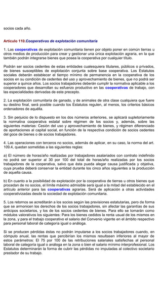socios cada año.
Artículo 110.Cooperativas de explotación comunitaria
1. Las cooperativas de explotación comunitaria tienen por objeto poner en común tierras u
otros medios de producción para crear y gestionar una única explotación agraria, en la que
también podrán integrarse bienes que posea la cooperativa por cualquier título.
Podrán ser socios cedentes de estas entidades cualesquiera titulares, públicos o privados,
de bienes susceptibles de explotación conjunta sobre base cooperativa. Los Estatutos
sociales deberán establecer el tiempo mínimo de permanencia en la cooperativa de los
socios en su condición de cedentes del uso y aprovechamiento de bienes, que no podrá ser
superior a quince años. Los socios trabajadores deberán cumplir la normativa aplicable a los
cooperadores que desarrollan su esfuerzo productivo en las cooperativas de trabajo, con
las especialidades derivadas de este precepto.
2. La explotación comunitaria de ganado, y de animales de otra clase cualquiera que fuere
su destino final, será posible cuando los Estatutos regulen, al menos, los criterios básicos
ordenadores de aquélla.
3. Sin perjuicio de lo dispuesto en los dos números anteriores, se aplicará supletoriamente
la normativa cooperativa estatal sobre régimen de los socios y, además, sobre las
siguientes materias: Cesión del uso y aprovechamiento de bienes, y régimen diferenciado
de aportaciones al capital social, en función de la respectiva condición de socios cedentes
del goce de bienes o de socios trabajadores.
4. Las operaciones con terceros no socios, además de aplicar, en su caso, la norma del art.
109.4, quedan sometidas a las siguientes reglas:
a) El número de horas/año realizadas por trabajadores asalariados con contrato indefinido
no podrá ser superior al 30 por 100 del total de horas/año realizadas por los socios
trabajadores de la cooperativa, salvo que ésta pueda alegar causa justificada y objetiva,
cuya prueba deberá conservar la entidad durante los cinco años siguientes a la producción
de aquella causa.
b) En cuanto a la posibilidad de explotación por la cooperativa de tierras u otros bienes que
procedan de no socios, el límite máximo admisible será igual a la mitad del establecido en el
artículo anterior para las cooperativas agrarias. Será de aplicación a otras actividades
cooperativizadas desde la sociedad de explotación comunitaria.
5. Los retornos se acreditarán a los socios según las previsiones estatutarias, pero de forma
que se armonicen los derechos de los socios trabajadores, sin afectar las garantías de sus
anticipos societarios, y los de los socios cedentes de bienes. Para ello se tomarán como
módulos valorativos los siguientes: Para los bienes cedidos la renta usual de los mismos en
la zona, y para el trabajo cooperativo el salario del Convenio vigente en el ámbito respectivo
para personal laboral de categoría igual o análoga.
Si se producen pérdidas éstas no podrán imputarse a los socios trabajadores cuando, en
cómputo anual, las rentas que percibirían los mismos resultasen inferiores al mayor de
estos parámetros: El 75 por 100 de las retribuciones salariales satisfechas al personal
laboral de categoría igual o análoga en la zona o bien el salario mínimo interprofesional. Los
Estatutos determinarán la forma de cubrir las pérdidas no imputadas al colectivo societario
prestador de su trabajo.
 