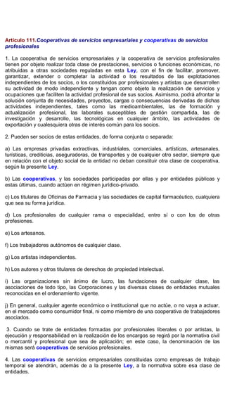 Artículo 111.Cooperativas de servicios empresariales y cooperativas de servicios
profesionales
1. La cooperativa de servicios empresariales y la cooperativa de servicios profesionales
tienen por objeto realizar toda clase de prestaciones, servicios o funciones económicas, no
atribuidas a otras sociedades reguladas en esta Ley, con el fin de facilitar, promover,
garantizar, extender o completar la actividad o los resultados de las explotaciones
independientes de los socios, o los constituidos por profesionales y artistas que desarrollen
su actividad de modo independiente y tengan como objeto la realización de servicios y
ocupaciones que faciliten la actividad profesional de sus socios. Asimismo, podrá afrontar la
solución conjunta de necesidades, proyectos, cargas o consecuencias derivadas de dichas
actividades independientes, tales como las medioambientales, las de formación y
actualización profesional, las laborales susceptibles de gestión compartida, las de
investigación y desarrollo, las tecnológicas en cualquier ámbito, las actividades de
exportación y cualesquiera otras de interés común para los socios.
2. Pueden ser socios de estas entidades, de forma conjunta o separada:
a) Las empresas privadas extractivas, industriales, comerciales, artísticas, artesanales,
turísticas, crediticias, aseguradoras, de transportes y de cualquier otro sector, siempre que
en relación con el objeto social de la entidad no deban constituir otra clase de cooperativa,
según la presente Ley.
b) Las cooperativas, y las sociedades participadas por ellas y por entidades públicas y
estas últimas, cuando actúen en régimen jurídico-privado.
c) Los titulares de Oficinas de Farmacia y las sociedades de capital farmacéutico, cualquiera
que sea su forma jurídica.
d) Los profesionales de cualquier rama o especialidad, entre sí o con los de otras
profesiones.
e) Los artesanos.
f) Los trabajadores autónomos de cualquier clase.
g) Los artistas independientes.
h) Los autores y otros titulares de derechos de propiedad intelectual.
i) Las organizaciones sin ánimo de lucro, las fundaciones de cualquier clase, las
asociaciones de todo tipo, las Corporaciones y las diversas clases de entidades mutuales
reconocidas en el ordenamiento vigente.
j) En general, cualquier agente económico o institucional que no actúe, o no vaya a actuar,
en el mercado como consumidor final, ni como miembro de una cooperativa de trabajadores
asociados.
3. Cuando se trate de entidades formadas por profesionales liberales o por artistas, la
ejecución y responsabilidad en la realización de los encargos se regirá por la normativa civil
o mercantil y profesional que sea de aplicación; en este caso, la denominación de las
mismas será cooperativas de servicios profesionales.
4. Las cooperativas de servicios empresariales constituidas como empresas de trabajo
temporal se atendrán, además de a la presente Ley, a la normativa sobre esa clase de
entidades.
 