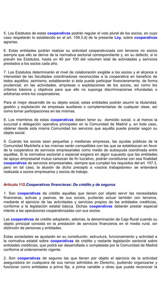 5. Los Estatutos de estas cooperativas podrán regular el voto plural de los socios, en cuyo
caso respetarán lo establecido en el art. 109.3.d) de la presente Ley, sobre cooperativas
agrarias.
6. Estas entidades podrán realizar su actividad cooperativizada con terceros no socios
siempre que ello se derive de la normativa sectorial correspondiente y, en su defecto, si lo
prevén los Estatutos, hasta un 40 por 100 del volumen total de actividades y servicios
prestados a los socios cada año.
7. Los Estatutos determinarán el nivel de colaboración exigible a los socios y el alcance e
intensidad de las facultades coordinadoras reconocidas a la cooperativa en beneficio de
todos aquéllos; asimismo, establecerán si ésta puede participar financieramente, de forma
prudencial, en las actividades, empresas o explotaciones de los socios, así como los
criterios básicos y objetivos para que ello no suponga discriminaciones infundadas o
arbitrarias entre los cooperadores.
Para el mejor desarrollo de su objeto social, estas entidades podrán asumir la titularidad,
gestión y explotación de empresas auxiliares o complementarias de cualquier clase, así
como tomar participaciones en las mismas.
8. Los miembros de estas cooperativas deben tener su domicilio social, o al menos la
sucursal o delegación operativa principales en la Comunidad de Madrid y, en todo caso,
obtener desde esta misma Comunidad los servicios que aquélla puede prestar según su
objeto social.
9. Cuando los socios sean pequeñas y medianas empresas, las ayudas públicas de la
Comunidad Madrileña a las mismas serán compatibles con las que se establezcan en favor
de la cooperativa de servicios empresariales como medio de autoayuda coordinada entre
aquéllas. Si la normativa sectorial o especial exigiera en algún supuesto que las entidades
de apoyo empresarial mutuo carezcan de fin lucrativo, podrán constituirse con esa finalidad
cooperativas de servicios empresariales, siempre que cumplan los requisitos del art. 107.3,
pero en tal caso, la alusión de dicho precepto a «socios trabajadores» se entenderá
realizada a socios empresarios y socios de trabajo.
Artículo 112.Cooperativas financieras: De crédito y de seguros
1. Son cooperativas de crédito aquellas que tienen por objeto servir las necesidades
financieras, activas y pasivas, de sus socios, pudiendo actuar también con terceros,
mediante el ejercicio de las actividades y servicios propios de las entidades crediticias,
conforme a la legislación estatal básica. Dichas cooperativas deberán prestar especial
interés a las operaciones cooperativizadas con sus socios.
Las cooperativas de crédito adoptarán, además, la denominación de Caja Rural cuando su
objeto principal consista en la prestación de servicios financieros en el medio rural, sin
distinción de personas y entidades.
Estas sociedades se ajustarán en su constitución, estructura, funcionamiento y actividad a
la normativa estatal sobre cooperativas de crédito y restante legislación sectorial sobre
entidades crediticias, que podrá ser desarrollada o completada por la Comunidad de Madrid
conforme al ordenamiento vigente.
2. Son cooperativas de seguros las que tienen por objeto el ejercicio de la actividad
aseguradora en cualquiera de sus ramos admitidos en Derecho, pudiendo organizarse y
funcionar como entidades a prima fija, a prima variable u otras que pueda reconocer la
 