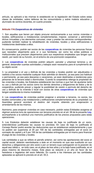 artículo, se aplicará a las mismas lo establecido en la legislación del Estado sobre estas
clases de entidades, sobre defensa de los consumidores y sobre materia educativa y
alumnado de centros docentes, en cuanto proceda.
Artículo 114.Cooperativas de viviendas
1. Son aquellas que tienen por objeto procurar exclusivamente a sus socios viviendas o
locales, edificaciones e instalaciones complementarias; mejorar, conservar y administrar
dichos inmuebles y los elementos comunes; crear y prestar los servicios correspondientes,
pudiendo también realizar la rehabilitación de viviendas, locales y otras edificaciones e
instalaciones destinadas a ellos.
En consecuencia, podrán ser socios de las cooperativas de viviendas las personas físicas
que necesiten alojamiento para sí o sus familiares, así como los entes públicos o
institucionales que precisen alojamientos para sus respectivos empleados que tengan que
residir, por razón de su función, en el entorno de una promoción cooperativa.
2. Las cooperativas de viviendas podrán adquirir, parcelar y urbanizar terrenos y, en
general, desarrollar cuantas actividades y trabajos sean necesarios para el cumplimiento de
su objeto social.
3. La propiedad o el uso y disfrute de las viviendas y locales podrán ser adjudicados o
cedidos a los socios mediante cualquier título admitido en derecho, ya sea para uso habitual
o permanente, ya sea para descanso o vacaciones, ya sean destinadas a residencias para
personas de la tercera edad o disminuidas. Cuando la cooperativa retenga la propiedad de
las viviendas o locales, los Estatutos establecerán las normas a que han de ajustarse tanto
su uso y disfrute por los socios como los demás derechos y obligaciones de éstos y de la
cooperativa, pudiendo prever y regular la posibilidad de cesión o permuta del derecho de
uso y disfrute de la vivienda o local con socios de otras cooperativas de viviendas que
tengan establecida la misma modalidad.
4. Las cooperativas de viviendas podrán enajenar o arrendar a terceros, no socios, los
locales comerciales y las instalaciones y edificaciones complementarias de su propiedad. La
Asamblea general acordará el destino del importe obtenido por enajenación o
arrendamiento de los mismos.
Asimismo, para enajenar viviendas en caso necesario, podrán estas Entidades acogerse al
régimen autoriza torio de operaciones con terceros previsto en el art. 58 de la presente Ley,
acompañando a la solicitud una memoria justificativa de los precios propuestos para estas
operaciones.
5. Los Estatutos deberán establecer las causas de baja no justificada de un socio,
entendiéndose justificadas las causas no previstas. En caso de baja no justificada el
Consejo Rector podrá acordar las deducciones que se establezcan estatutariamente y que
no podrán ser superiores al 20 por 100 de las cantidades entregadas por el socio en
concepto de capital y al 5 por 100 de las cantidades entregadas por el mismo para financiar
el pago de las viviendas y locales.
Las cantidades a que se refiere el párrafo anterior, así como las aportaciones del socio al
capital social, deberán reembolsarse a éste en el momento en que sea sustituido en sus
derechos y obligaciones por otro socio o por un tercero cuya subrogación en la posición de
aquél sea válida o, en todo caso, en el plazo de tres años y si la baja fuese justificada, en el
plazo máximo de dieciocho meses. Este plazo se reducirá a un año en favor de los
herederos o legatarios del socio fallecido. En cuanto a los intereses por las cantidades
aplazadas se aplicará lo previsto en el art. 55.3.
 