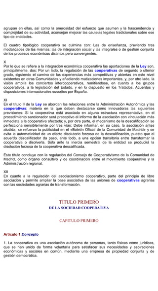 agrupan en ellas, así como la onerosidad del esfuerzo que asumen y la trascendencia y
complejidad de su actividad, aconsejan mejorar las cautelas legales tradicionales sobre ese
tipo de entidades.
El cuadro tipológico cooperativo se culmina con: Las de enseñanza, previendo tres
modalidades de las mismas, las de integración social y las integrales o de gestión conjunta
de los procesos económicos distintos pero convergentes.
X
Por lo que se refiere a la integración económica cooperativa las aportaciones de la Ley son,
principalmente, dos: Por un lado, la regulación de las cooperativas de segundo o ulterior
grado, siguiendo el camino de las experiencias más competitivas y abiertas en este nivel
existentes en otras Comunidades y añadiendo matizaciones importantes, y, por otro lado, la
visión amplía los conciertos intercooperativos, remitiéndose, en cuanto a los grupos
cooperativos, a la legislación del Estado, y en lo dispuesto en los Tratados, Acuerdos y
disposiciones internacionales suscritos por España.
XI
En el título II de la Ley se abordan las relaciones entre la Administración Autonómica y las
cooperativas; materia en la que deben destacarse como innovadoras las siguientes
previsiones: Si la cooperativa está asociada en alguna estructura representativa, en el
procedimiento sancionador será preceptivo el informe de la asociación con vinculación más
inmediata a la cooperativa afectada; y, por otra parte, el mecanismo de la descalificación se
perfecciona sensiblemente por tres vías: Debe informar, en su caso, la asociación antes
aludida, se refuerza la publicidad en el «Boletín Oficial de la Comunidad de Madrid» y se
evita la automaticidad de un efecto disolutorio forzoso de la descalificación, puesto que el
acuerdo descalificador da paso, ante todo, a una opción transitoria entre transformar la
cooperativa o disolverla. Sólo ante la inercia semestral de la entidad se producirá la
disolución forzosa de la cooperativa descalificada.
Este título concluye con la regulación del Consejo de Cooperativismo de la Comunidad de
Madrid, como órgano consultivo y de coordinación entre el movimiento cooperativo y la
Administración regional.
XII
En cuanto a la regulación del asociacionismo cooperativo, parte del principio de libre
asociación y permite ampliar la base asociativa de las uniones de cooperativas agrarias
con las sociedades agrarias de transformación.
TITULO PRIMERO
DE LA SOCIEDAD COOPERATIVA
CAPITULO PRIMERO
Artículo 1.Concepto
1. La cooperativa es una asociación autónoma de personas, tanto físicas como jurídicas,
que se han unido de forma voluntaria para satisfacer sus necesidades y aspiraciones
económicas y sociales en común, mediante una empresa de propiedad conjunta y de
gestión democrática.
 