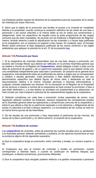 Los Estatutos podrán regular los derechos de la cooperativa para los supuestos de la cesión
de viviendas por actos intervivos.
6. Salvo que el objeto de la promoción sea facilitar el acceso a la vivienda en modalidad
distinta a la propiedad, cuando concluya la recepción definitiva de las obras de una fase o
promoción y los socios adscritos a la misma estén al día en todos sus compromisos y
obligaciones, tanto los específicos de aquélla como la parte proporcional de las cargas
comunes que les sean imputables, de acuerdo con los Estatutos y Reglamento de Régimen
Interno, tendrán derecho a pedir la adjudicación de las viviendas y a causar baja justificada
en la cooperativa, con un preaviso no superior a tres meses. En cualquier caso, el Consejo
Rector podrá promover la baja obligatoria justificada de los socios conforme a las reglas
estatutarias que apliquen lo previsto en el art. 21 de la presente Ley.
Artículo 115.Promoción por fases
1. Si la cooperativa de viviendas desarrollase más de una fase, bloque o promoción, por
acuerdo del Consejo Rector que deberá ser ratificado en la primera Asamblea general que
se celebre e inscrito en el Registro de Cooperativas, estará obligada a dotar a cada una de
ellas de autonomía de gestión y de un patrimonio separado, para lo que deberá contar con
una contabilidad independiente para cada fase o promoción, sin perjuicio de la general de la
cooperativa, individualizando todos los justificantes de cobros o pagos que no correspondan
a créditos o deudas generales. Cada promoción o fase deberá identificarse con una
denominación específica que deberá figurar de forma clara y destacada en toda la
documentación relativa a la misma, incluidos permisos o licencias administrativas y
cualquier contrato celebrado con terceros. En la inscripción en el Registro de la Propiedad
de los terrenos o solares a nombre de la cooperativa se hará constar la promoción o fase a
que están destinado s, y si ese destino se acordase con posterioridad a su adquisición, se
hará constar por nota marginal a solicitud de los representantes legales de la cooperativa.
2. Deberán constituirse por cada fase o promoción Juntas especiales de socios, cuya
regulación deberán contener los Estatutos, siempre respetando las competencias propias
de la Asamblea general sobre las operaciones y compromisos comunes de la cooperativa y
sobre lo que afecte a más de un patrimonio separado o a los derechos u obligaciones de los
socios no adscritos a la fase o bloque respectivo. La convocatoria de las Juntas se hará en
la misma forma que las de las Asambleas.
3. De las deudas de una promoción o fase responderá el patrimonio de las mismas, los
socios de la fase o promoción y, en último extremo, el conjunto de la cooperativa.
Artículo 116.Auditoría de cuentas
Las cooperativas de viviendas, antes de presentar las cuentas anuales para su aprobación
a la Asamblea general, deberán someterlas a auditoría, en los ejecicios económicos en que
se produzca alguno de los siguientes supuestos:
a) Que la cooperativa tenga en promoción, entre viviendas y locales, un número superior a
40.
b) Cualquiera que sea el número de viviendas y locales en promoción, cuando
correspondan a distintas fases, o cuando se construyan en distintos bloques que
constituyan, a efectos económicos, promociones diferentes.
c) Que la cooperativa haya otorgado poderes relativos a la gestión empresarial a personas
 