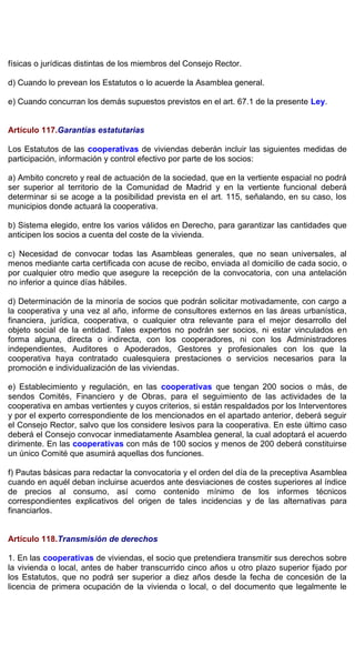 físicas o jurídicas distintas de los miembros del Consejo Rector.
d) Cuando lo prevean los Estatutos o lo acuerde la Asamblea general.
e) Cuando concurran los demás supuestos previstos en el art. 67.1 de la presente Ley.
Artículo 117.Garantías estatutarias
Los Estatutos de las cooperativas de viviendas deberán incluir las siguientes medidas de
participación, información y control efectivo por parte de los socios:
a) Ambito concreto y real de actuación de la sociedad, que en la vertiente espacial no podrá
ser superior al territorio de la Comunidad de Madrid y en la vertiente funcional deberá
determinar si se acoge a la posibilidad prevista en el art. 115, señalando, en su caso, los
municipios donde actuará la cooperativa.
b) Sistema elegido, entre los varios válidos en Derecho, para garantizar las cantidades que
anticipen los socios a cuenta del coste de la vivienda.
c) Necesidad de convocar todas las Asambleas generales, que no sean universales, al
menos mediante carta certificada con acuse de recibo, enviada al domicilio de cada socio, o
por cualquier otro medio que asegure la recepción de la convocatoria, con una antelación
no inferior a quince días hábiles.
d) Determinación de la minoría de socios que podrán solicitar motivadamente, con cargo a
la cooperativa y una vez al año, informe de consultores externos en las áreas urbanística,
financiera, jurídica, cooperativa, o cualquier otra relevante para el mejor desarrollo del
objeto social de la entidad. Tales expertos no podrán ser socios, ni estar vinculados en
forma alguna, directa o indirecta, con los cooperadores, ni con los Administradores
independientes, Auditores o Apoderados, Gestores y profesionales con los que la
cooperativa haya contratado cualesquiera prestaciones o servicios necesarios para la
promoción e individualización de las viviendas.
e) Establecimiento y regulación, en las cooperativas que tengan 200 socios o más, de
sendos Comités, Financiero y de Obras, para el seguimiento de las actividades de la
cooperativa en ambas vertientes y cuyos criterios, si están respaldados por los Interventores
y por el experto correspondiente de los mencionados en el apartado anterior, deberá seguir
el Consejo Rector, salvo que los considere lesivos para la cooperativa. En este último caso
deberá el Consejo convocar inmediatamente Asamblea general, la cual adoptará el acuerdo
dirimente. En las cooperativas con más de 100 socios y menos de 200 deberá constituirse
un único Comité que asumirá aquellas dos funciones.
f) Pautas básicas para redactar la convocatoria y el orden del día de la preceptiva Asamblea
cuando en aquél deban incluirse acuerdos ante desviaciones de costes superiores al índice
de precios al consumo, así como contenido mínimo de los informes técnicos
correspondientes explicativos del origen de tales incidencias y de las alternativas para
financiarlos.
Artículo 118.Transmisión de derechos
1. En las cooperativas de viviendas, el socio que pretendiera transmitir sus derechos sobre
la vivienda o local, antes de haber transcurrido cinco años u otro plazo superior fijado por
los Estatutos, que no podrá ser superior a diez años desde la fecha de concesión de la
licencia de primera ocupación de la vivienda o local, o del documento que legalmente le
 