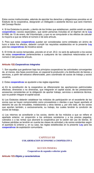 Estos socios institucionales, además de ejercitar los derechos y obligaciones previstos en el
Estatuto de la cooperativa, designarán un Delegado o asistente técnico que será miembro
del Consejo Rector.
4. Si los Estatutos lo prevén, y dentro de los límites que establezcan, podrán existir en estas
cooperativas «socios especiales», que serán personas incluidas en el régimen de la Ley
6/1996, de 15 de enero, del Voluntariado, y que no se computarán a los efectos de calcular
la mayoría a que se refiere el número 2 de este artículo.
5. Para que estas cooperativas puedan ser consideradas como entidades sin ánimo de
lucro a todos los efectos, deberán cumplir los requisitos establecidos en la presente Ley
para las cooperativas de iniciativa social.
6. El límite de socios temporales, previsto en el art. 20.2, no será de aplicación a los socios
de estas cooperativas pertenecientes a cualquiera de los colectivos relacionados en el
número 2 del presente artículo.
Artículo 122.Cooperativas integrales
1. Son aquellas que gestionan bajo los principios cooperativos las actividades convergentes
de, al menos, dos fases económicas, en especial la producción y la distribución de bienes y
servicios, a partir del esfuerzo diferenciable, pero coordinado de socios de trabajo y socios
usuarios.
2. Estas cooperativas se ajustarán a las reglas siguientes:
a) En la constitución de la cooperativa se diferenciarán las aportaciones patrimoniales
efectivas, dinerarias o no dinerarias, que integrarán el capital social, de las prestaciones
accesorias consistentes en la obligación de aportar trabajo, servicios o asistencia técnica,
que no podrán integrar el capital social.
b) Los Estatutos deberán establecer los módulos de participación en el excedente de los
socios que se hayan comprometido como proveedores o clientes o que hayan aportado el
derecho de uso de inmuebles, instalaciones u otros bienes y, por otro lado, de los socios
que aporten también, o exclusivamente, su trabajo, los cuales tendrán la condición de
socios de trabajo.
c) Los retornos se acreditarán a los socios, dentro de los módulos a que se refiere el
apartado anterior, en proporción a los anticipos societarios y a los precios pagados,
cobrados o a las rentas que abonará la cooperativa por la cesión del uso de bienes. Si
hubiese pérdidas se tendrán en cuenta las clases de actividad y de socios existentes según
el apartado b) anterior y, en su caso, las reglas establecidas en la presente Ley para las
cooperativas de explotación comunitaria.
CAPITULO XII
COLABORACION ECONOMICA COOPERATIVA
SECCION PRIMERA
Cooperativas de segundo o ulterior grado
Artículo 123.Objeto y características
 