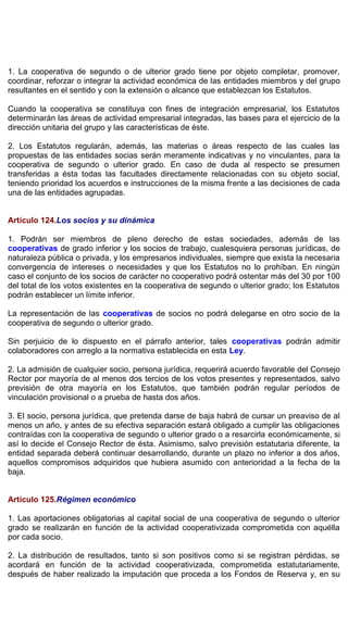 1. La cooperativa de segundo o de ulterior grado tiene por objeto completar, promover,
coordinar, reforzar o integrar la actividad económica de las entidades miembros y del grupo
resultantes en el sentido y con la extensión o alcance que establezcan los Estatutos.
Cuando la cooperativa se constituya con fines de integración empresarial, los Estatutos
determinarán las áreas de actividad empresarial integradas, las bases para el ejercicio de la
dirección unitaria del grupo y las características de éste.
2. Los Estatutos regularán, además, las materias o áreas respecto de las cuales las
propuestas de las entidades socias serán meramente indicativas y no vinculantes, para la
cooperativa de segundo o ulterior grado. En caso de duda al respecto se presumen
transferidas a ésta todas las facultades directamente relacionadas con su objeto social,
teniendo prioridad los acuerdos e instrucciones de la misma frente a las decisiones de cada
una de las entidades agrupadas.
Artículo 124.Los socios y su dinámica
1. Podrán ser miembros de pleno derecho de estas sociedades, además de las
cooperativas de grado inferior y los socios de trabajo, cualesquiera personas jurídicas, de
naturaleza pública o privada, y los empresarios individuales, siempre que exista la necesaria
convergencia de intereses o necesidades y que los Estatutos no lo prohíban. En ningún
caso el conjunto de los socios de carácter no cooperativo podrá ostentar más del 30 por 100
del total de los votos existentes en la cooperativa de segundo o ulterior grado; los Estatutos
podrán establecer un límite inferior.
La representación de las cooperativas de socios no podrá delegarse en otro socio de la
cooperativa de segundo o ulterior grado.
Sin perjuicio de lo dispuesto en el párrafo anterior, tales cooperativas podrán admitir
colaboradores con arreglo a la normativa establecida en esta Ley.
2. La admisión de cualquier socio, persona jurídica, requerirá acuerdo favorable del Consejo
Rector por mayoría de al menos dos tercios de los votos presentes y representados, salvo
previsión de otra mayoría en los Estatutos, que también podrán regular períodos de
vinculación provisional o a prueba de hasta dos años.
3. El socio, persona jurídica, que pretenda darse de baja habrá de cursar un preaviso de al
menos un año, y antes de su efectiva separación estará obligado a cumplir las obligaciones
contraídas con la cooperativa de segundo o ulterior grado o a resarcirla económicamente, si
así lo decide el Consejo Rector de ésta. Asimismo, salvo previsión estatutaria diferente, la
entidad separada deberá continuar desarrollando, durante un plazo no inferior a dos años,
aquellos compromisos adquiridos que hubiera asumido con anterioridad a la fecha de la
baja.
Artículo 125.Régimen económico
1. Las aportaciones obligatorias al capital social de una cooperativa de segundo o ulterior
grado se realizarán en función de la actividad cooperativizada comprometida con aquélla
por cada socio.
2. La distribución de resultados, tanto si son positivos como si se registran pérdidas, se
acordará en función de la actividad cooperativizada, comprometida estatutariamente,
después de haber realizado la imputación que proceda a los Fondos de Reserva y, en su
 