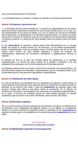 caso, al Fondo de Educación y Promoción.
3. Los Estatutos fijarán los criterios o módulos que definen la actividad cooperativizada.
Artículo 126.Organos y derecho de voto
1. La Asamblea general estará formada por un número de representantes de los socios,
personas jurídicas, proporcional al derecho de voto de cada entidad socia y, en su caso, por
los representantes de los socios de trabajo. A su vez, el derecho de voto de las entidades
será proporcional a la participación en la actividad cooperativizada o al número de socios
activos de las mismas. El número de votos de una entidad que no sea sociedad cooperativa
no podrá ser superior a un tercio de los votos sociales, salvo que hubiese menos de cuatro
socios.
2. Las cooperativas de segundo o ulterior grado serán Administradas por un Consejo
Rector que tendrá un número máximo de 15 miembros, y en él estarán representadas,
directa o indirectamente, todas las entidades socias. Si éstas fuesen más de 15, las que
tengan menor número de votos deberán agruparse a efectos de designar sus
representantes, observando las previsiones estatutarias o reglamentarias internas al
respecto.
El derecho de voto en el seno del Consejo podrá ser proporcional a la actividad
cooperativizada o al número de socios activos de la entidad o entidades a las que
representan los consejeros, con el límite señalado para la Asamblea general.
Los Estatutos podrán prever que hasta un tercio de los miembros del Consejo Rector y de
los Interventores puedan ser desinados, respectivamente, por los consejeros electos y por
la Asamblea general, entre personas capacitadas e independientes.
Artículo 127.Distribución del haber líquido
En caso de disolución con liquidación de una cooperativa de segundo o ulterior grado, el
activo sobrante será distribuido entre todos los socios en proporción al importe del retorno
percibido en los últimos cinco años o, para las cooperativas de segundo grado cuya
duración hubiese sido inferior a este plazo, desde su constitución. En su defecto, se
distribuirá en proporción a la participación de cada socio en la actividad cooperativizada o,
en su caso, al número de miembros activos de cada entidad agrupada en aquella
cooperativa, pero sin excluir a los socios individuales, sean usuarios o de trabajo.
Artículo 128.Normativa supletoria
En lo no previsto por los artículos anteriores de esta Sección, se estará a lo establecido en
los Estatutos y en el Reglamento de Régimen Interno y, en su defecto, en la legislación
estatal y en cuanto lo permita la específica función y naturaleza de las cooperativas de
segundo o ulterior grado, a lo establecido en la presente Ley sobre cooperativas de primer
grado.
SECCION SEGUNDA
Otras formas de colaboración económica
Artículo 129.Modalidades especiales de intercooperación.
 