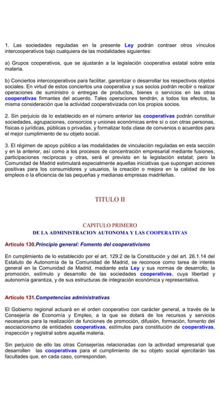 1. Las sociedades reguladas en la presente Ley podrán contraer otros vínculos
intercooperativos bajo cualquiera de las modalidades siguientes:
a) Grupos cooperativos, que se ajustarán a la legislación cooperativa estatal sobre esta
materia.
b) Conciertos intercooperativos para facilitar, garantizar o desarrollar los respectivos objetos
sociales. En virtud de estos conciertos una cooperativa y sus socios podrán recibir o realizar
operaciones de suministro o entregas de productos, bienes o servicios en las otras
cooperativas firmantes del acuerdo. Tales operaciones tendrán, a todos los efectos, la
misma consideración que la actividad cooperativizada con los propios socios.
2. Sin perjuicio de lo establecido en el número anterior las cooperativas podrán constituir
sociedades, agrupaciones, consorcios y uniones económicas entre sí o con otras personas,
físicas o jurídicas, públicas o privadas, y formalizar toda clase de convenios o acuerdos para
el mejor cumplimiento de su objeto social.
3. El régimen de apoyo público a las modalidades de vinculación reguladas en esta sección
y en la anterior, así como a los procesos de concentración empresarial mediante fusiones,
participaciones recíprocas y otras, será el previsto en la legislación estatal; pero la
Comunidad de Madrid estimulará especialmente aquellas iniciativas que supongan acciones
positivas para los consumidores y usuarios, la creación o mejora en la calidad de los
empleos o la eficiencia de las pequeñas y medianas empresas madrileñas.
TITULO II
CAPITULO PRIMERO
DE LA ADMINISTRACION AUTONOMA Y LAS COOPERATIVAS
Artículo 130.Principio general: Fomento del cooperativismo
En cumplimiento de lo establecido por el art. 129.2 de la Constitución y del art. 26.1.14 del
Estatuto de Autonomía de la Comunidad de Madrid, se reconoce como tarea de interés
general en la Comunidad de Madrid, mediante esta Ley y sus normas de desarrollo, la
promoción, estímulo y desarrollo de las sociedades cooperativas, cuya libertad y
autonomía garantiza, y de sus estructuras de integración económica y representativa.
Artículo 131.Competencias administrativas
El Gobierno regional actuará en el orden cooperativo con carácter general, a través de la
Consejería de Economía y Empleo, a la que se dotará de los recursos y servicios
necesarios para la realización de funciones de promoción, difusión, formación, fomento del
asociacionismo de entidades cooperativas, estímulos para constitución de cooperativas,
inspección y registral sobre aquella materia.
Sin perjuicio de ello las otras Consejerías relacionadas con la actividad empresarial que
desarrollen las cooperativas para el cumplimiento de su objeto social ejercitarán las
facultades que, en cada caso, correspondan.
 