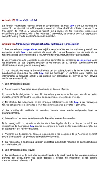 Artículo 132.Supervisión oficial
La función supervisora general sobre el cumplimiento de esta Ley y de sus normas de
desarrollo, se ejercerá por la Consejería a la que se refiere el artículo anterior, a través de la
Inspección de Trabajo y Seguridad Social, sin perjuicio de las funciones inspectoras
específicas que correspondan a las restantes Consejerías, de acuerdo con sus respectivas
competencias y con la legislación sectorial aplicable.
Artículo 133.Infracciones: Responsabilidad, tipificación y prescripción
1. Las sociedades cooperativas son sujetos responsables de las acciones y omisiones
contrarias a esta Ley y sus normas de desarrollo y a los Estatutos, sin perjuicio de la
responsabilidad personal exigible a los Administradores, Interventores y Liquidadores.
2. Las infracciones a la legislación cooperativa cometidas por entidades cooperativas y por
los miembros de sus órganos sociales, a los efectos de su sanción administrativa se
clasificarán en leves, graves y muy graves.
3. Son infracciones leves el incumplimiento de las obligaciones o la vulneración de las
prohibiciones impuestas por esta Ley, que no supongan un conflicto entre partes, no
interrumpan la actividad social y no puedan ser calificadas de graves o muy graves
conforme a este artículo.
4. Son infracciones graves:
a) No convocar la Asamblea general ordinaria en tiempo y forma.
b) Incumplir la obligación de inscribir los actos y nombramientos que han de acceder
obligatoriamente al Registro o retrasar su cumplimiento más de seis meses.
c) No efectuar las dotaciones, en los términos establecidos en esta Ley, a las reservas o
fondos obligatorios o destinarlos a finalidades distintas a las previstas legalmente.
d) La omisión de auditoría de cuentas, cuando ésta resulte obligatoria, legal o
estatutariamente.
e) Incumplir, en su caso, la obligación de depositar las cuentas anuales.
f) La transgresión no ocasional de los derechos legales de los socios o disposiciones
imperativas de la presente Ley cuando no concurra ninguna de las agravantes previstas en
el apartado b) del número siguiente.
g) Vulnerar las disposiciones legales, estatutarias o los acuerdos de la Asamblea general
sobre la imputación de pérdidas del ejercicio económico.
h) La resistencia o negativa a la labor inspectora acreditada mediante la correspondiente
acta de obstrucción.
5. Son infracciones muy graves:
a) La paralización de la actividad cooperativizada o la inactividad de los órganos sociales
durante dos años, salvo que sean debidas a causas no imputables a los cargos
mencionados en el número 1.
 