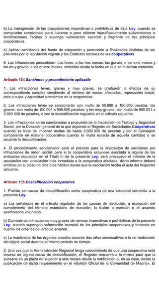 b) La transgresión de las disposiciones imperativas o prohibitivas de esta Ley, cuando se
compruebe connivencia para lucrarse o para obtener injustificadamente subvenciones o
bonificaciones fiscales o suponga vulneración esencial y flagrante de los principios
cooperativos.
c) Aplicar cantidades del fondo de educación y promoción a finalidades distintas de las
previstas por la legislación vigente y los Estatutos sociales de las cooperativas.
6. Las infracciones prescribirán: Las leves, a los tres meses; las graves, a los seis meses y
las muy graves, a los quince meses, contadas desde la fecha en que se hubieran cometido.
Artículo 134.Sanciones y procedimiento aplicable
1. Las infracciones leves, graves y muy graves, se graduarán a efectos de su
correspondiente sanción atendiendo al número de socios afectados, repercusión social,
dolo o culpa y capacidad económica de la cooperativa.
2. Las infracciones leves se sancionarán con multa de 50.000 a 100.000 pesetas; las
graves, con multa de 100.001 a 500.000 pesetas; y las muy graves, con multa de 500.001 a
5.000.000 de pesetas, o con la descalificación regulada en el artículo siguiente.
3. Las infracciones serán sancionadas a propuesta de la Inspección de Trabajo y Seguridad
Social, por la Dirección general de la que dependa el Registro de Sociedades Cooperativas
cuando se trate de imponer multas de hasta 3.000.000 de pesetas y por el Consejero
competente en materia cooperativa cuando la multa exceda de aquella cantidad o se
acuerde la descalificación.
4. El procedimiento sancionador será el previsto para la imposición de sanciones por
infracciones de orden social, pero si la cooperativa estuviese asociada a alguna de las
entidades reguladas en el Título III de la presente Ley, será preceptivo el informe de la
asociación con vinculación más inmediata a la cooperativa afectada; dicho informe deberá
emitirse en el plazo de diez días hábiles desde que la asociación reciba el acta del Inspector
actuante.
Artículo 135.Descalificación cooperativa
1. Podrán ser causa de descalificación como cooperativa de una sociedad sometida a la
presente Ley:
a) Las señaladas en el artículo regulador de las causas de disolución, a excepción del
cumplimiento del término estatutario de duración, la fusión o escisión o el acuerdo
asambleario voluntario.
b) Comisión de infracciones muy graves de normas imperativas o prohibitivas de la presente
Ley, cuando supongan vulneración esencial de los principios cooperativos y teniendo en
cuenta los criterios del artículo anterior.
c) La inactividad de los órganos sociales durante dos años consecutivos o la no realización
del objeto social durante el mismo período de tiempo.
2. Una vez que la Administración Regional tenga conocimiento de que una cooperativa está
incursa en alguna causa de descalificación, el Registro requerirá a la misma para que la
subsane en un plazo no superior a seis meses desde la notificación o, en su caso, desde la
publicación de dicho requerimiento en el «Boletín Oficial de la Comunidad de Madrid». El
 