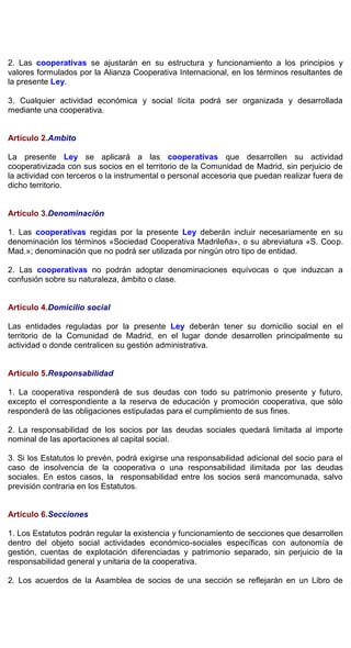 2. Las cooperativas se ajustarán en su estructura y funcionamiento a los principios y
valores formulados por la Alianza Cooperativa Internacional, en los términos resultantes de
la presente Ley.
3. Cualquier actividad económica y social lícita podrá ser organizada y desarrollada
mediante una cooperativa.
Artículo 2.Ambito
La presente Ley se aplicará a las cooperativas que desarrollen su actividad
cooperativizada con sus socios en el territorio de la Comunidad de Madrid, sin perjuicio de
la actividad con terceros o la instrumental o personal accesoria que puedan realizar fuera de
dicho territorio.
Artículo 3.Denominación
1. Las cooperativas regidas por la presente Ley deberán incluir necesariamente en su
denominación los términos «Sociedad Cooperativa Madrileña», o su abreviatura «S. Coop.
Mad.»; denominación que no podrá ser utilizada por ningún otro tipo de entidad.
2. Las cooperativas no podrán adoptar denominaciones equívocas o que induzcan a
confusión sobre su naturaleza, ámbito o clase.
Artículo 4.Domicilio social
Las entidades reguladas por la presente Ley deberán tener su domicilio social en el
territorio de la Comunidad de Madrid, en el lugar donde desarrollen principalmente su
actividad o donde centralicen su gestión administrativa.
Artículo 5.Responsabilidad
1. La cooperativa responderá de sus deudas con todo su patrimonio presente y futuro,
excepto el correspondiente a la reserva de educación y promoción cooperativa, que sólo
responderá de las obligaciones estipuladas para el cumplimiento de sus fines.
2. La responsabilidad de los socios por las deudas sociales quedará limitada al importe
nominal de las aportaciones al capital social.
3. Si los Estatutos lo prevén, podrá exigirse una responsabilidad adicional del socio para el
caso de insolvencia de la cooperativa o una responsabilidad ilimitada por las deudas
sociales. En estos casos, la responsabilidad entre los socios será mancomunada, salvo
previsión contraria en los Estatutos.
Artículo 6.Secciones
1. Los Estatutos podrán regular la existencia y funcionamiento de secciones que desarrollen
dentro del objeto social actividades económico-sociales específicas con autonomía de
gestión, cuentas de explotación diferenciadas y patrimonio separado, sin perjuicio de la
responsabilidad general y unitaria de la cooperativa.
2. Los acuerdos de la Asamblea de socios de una sección se reflejarán en un Libro de
 