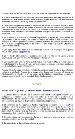 incumplimiento del requerimiento originará la incoación del expediente de descalificación.
3. El procedimiento para la descalificación se ajustará a lo previsto en la Ley 30/1992, de 26
de noviembre, de Régimen Jurídico de las Administraciones Públicas y del Procedimiento
Administrativo Común, con las siguientes particularidades:
a) Deberá informar preceptivamente la Inspección de Trabajo y Seguridad Social, y, en su
caso, la asociación a la que se refiere el número 4 del artículo anterior o el Consejo de
Coopertivismo de la Comunidad de Madrid si la sociedad no estuviera afiliada a ninguna
asociación. Si no se hubiesen emitido los informes en el plazo de un mes, se tendrán por
evacuados.
b) En el trámite de audiencia a la sociedad, se personará el órgano de Administración, los
Liquidadores o, en su defecto, un número de socios no inferior a tres. Cuando no se
produjese o no fuese posible dicha comparecencia, el trámite se cumplirá pasado un mes
desde la publicación por segunda vez del correspondiente aviso en el «Boletín Oficial de la
Comunidad de Madrid».
c) Será competente para acordar la descalificación el titular de la Consejería en la que se
integra el Registro de Cooperativas.
d) La resolución administrativa de descalificación será revisable en vía judicial y, si se
recurriera, no será ejecutiva mientras no recaiga sentencia firme.
4. La descalificación, una vez firme, surtirá efectos registrales de oficio e implicará que la
sociedad cooperativa debe disolverse o transformarse en el plazo de seis meses desde que
sea ejecutiva la resolución administrativa.
Transcurrido dicho plazo sin haber adoptado el acuerdo correspondiente, la descalificación
implicará la disolución forzosa de la cooperativa. Desde ese momento el órgano de
Administración, el director y, en su caso, los Liquidadores responderán personal y
solidariamente, entre sí y con la sociedad, de las deudas sociales.
CAPITULO II
Artículo 136.Consejo de Cooperativismo de la Comunidad de Madrid
1. El Consejo de Cooperativismo de la Comunidad de Madrid es un órgano consultivo y de
participación, colaboración y coordinación entre el movimiento cooperativo y la
Administración de la Comunidad de Madrid, que tiene como finalidad cumplir
adecuadamente los objetivos de promoción y desarrollo cooperativos.
2. El remanente de las reservas o fondos irrepartibles procedentes de cooperativas
liquidadas así como el activo neto restante, revertirán a la Consejería de Economía y
Empleo para ser aplicados a las finalidades del Consejo de Cooperativismo de la
Comunidad de Madrid. Este se financiará con los créditos que se consignen en los
presupuestos de la mencionada Consejería.
El Consejo actuará con independencia funcional y autonomía respecto a los restantes
órganos administrativos de la Comunidad.
3. Corresponderán al Consejo las siguientes funciones:
 