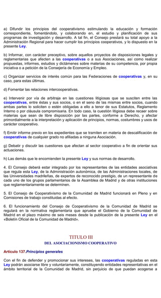 a) Difundir los principios del cooperativismo estimulando la educación y formación
correspondiente, fomentándolo, y colaborando en, el estudio y planificación de sus
programas de investigación y desarrollo. A tal fin, el Consejo prestará su total apoyo a la
Administración Regional para hacer cumplir los principios cooperativos, y lo dispuesto en la
presente Ley.
b) Informar, con carácter preceptivo, sobre aquellos proyectos de disposiciones legales y
reglamentarias que afecten a las cooperativas o a sus Asociaciones, así como realizar
propuestas, informes, estudios y dictámenes sobre materias de su competencia, por propia
iniciativa o a petición de la Consejería de Economía y Empleo.
c) Organizar servicios de interés común para las Federaciones de cooperativas y, en su
caso, para estas últimas.
d) Fomentar las relaciones intercooperativas.
e) Intervenir por vía de arbitraje en las cuestiones litigiosas que se susciten entre las
cooperativas, entre éstas y sus socios, o en el seno de las mismas entre socios, cuando
ambas partes lo soliciten o estén obligadas a ello a tenor de sus Estatutos, Reglamento
Interno o por cláusula compromisaria. En todo caso, la cuestión litigiosa debe recaer sobre
materias que sean de libre disposición por las partes, conforme a Derecho, y afectar
primordialmente a la interpretación y aplicación de principios, normas, costumbres y usos de
carácter cooperativo.
f) Emitir informe previo en los expedientes que se tramiten en materia de descalificación de
cooperativas de cualquier grado no afiliadas a ninguna Asociación.
g) Debatir y discutir las cuestiones que afectan al sector cooperativo a fin de orientar sus
actuaciones.
h) Las demás que le encomienden la presente Ley y sus normas de desarrollo.
4. El Consejo deberá estar integrado por los representantes de las entidades asociativas
que regula esta Ley, de la Administración autonómica, de las Administraciones locales, de
las Universidades madrileñas, de expertos de reconocido prestigio, de un representante de
cada uno de los grupos parlamentarios de la Asamblea de Madrid y de otras instituciones
que reglamentariamente se determinen.
5. El Consejo de Cooperativismo de la Comunidad de Madrid funcionará en Pleno y en
Comisiones de trabajo constituidas al efecto.
6. El funcionamiento del Consejo de Cooperativismo de la Comunidad de Madrid se
regulará en la normativa reglamentaria que apruebe el Gobierno de la Comunidad de
Madrid en el plazo máximo de seis meses desde la publicación de la presente Ley en el
«Boletín Oficial de la Comunidad de Madrid».
TITULO III
DEL ASOCIACIONISMO COOPERATIVO
Artículo 137.Principios generales
Con el fin de defender y promocionar sus intereses, las cooperativas reguladas en esta
Ley podrán asociarse libre y voluntariamente, constituyendo entidades representativas en el
ámbito territorial de la Comunidad de Madrid, sin perjuicio de que puedan acogerse a
 