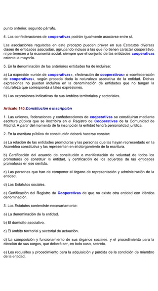 punto anterior, segundo párrafo.
4. Las confederaciones de cooperativas podrán igualmente asociarse entre sí.
Las asociaciones reguladas en este precepto pueden prever en sus Estatutos diversas
clases de entidades asociadas, agrupando incluso a las que no tienen carácter cooperativo,
ni pertenecen a la economía social, siempre que el conjunto de las entidades cooperativas
ostente la mayoría.
5. En la denominación de las anteriores entidades ha de incluirse:
a) La expresión «unión de cooperativas», «federación de cooperativas» o «confederación
de cooperativas», según proceda dada la naturaleza asociativa de la entidad. Dichas
expresiones no pueden incluirse en la denominación de entidades que no tengan la
naturaleza que corresponda a tales expresiones.
b) Las expresiones indicativas de sus ámbitos territoriales y sectoriales.
Artículo 140.Constitución e inscripción
1. Las uniones, federaciones y confederaciones de cooperativas se constituirán mediante
escritura pública que se inscribirá en el Registro de Cooperativas de la Comunidad de
Madrid. A partir del momento de la inscripción la entidad tendrá personalidad jurídica.
2. En la escritura pública de constitución deberá hacerse constar:
a) La relación de las entidades promotoras y las personas que las hayan representado en la
Asamblea constitutiva y las representen en el otorgamiento de la escritura.
b) Certificación del acuerdo de constitución o manifestación de voluntad de todos los
promotores de constituir la entidad, y certificación de los acuerdos de las entidades
promotoras en ese sentido.
c) Las personas que han de componer el órgano de representación y administración de la
entidad.
d) Los Estatutos sociales.
e) Certificación del Registro de Cooperativas de que no existe otra entidad con idéntica
denominación.
3. Los Estatutos contendrán necesariamente:
a) La denominación de la entidad.
b) El domicilio asociativo.
c) El ámbito territorial y sectorial de actuación.
d) La composición y funcionamiento de sus órganos sociales, y el procedimiento para la
elección de sus cargos, que deberá ser, en todo caso, secreto.
e) Los requisitos y procedimiento para la adquisición y pérdida de la condición de miembro
de la entidad.
 