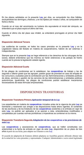 En los plazos señalados en la presente Ley por días, se computarán los días hábiles,
excluyéndose los domingos y festivos; y en los fijados por meses o años, se computarán de
fecha a fecha.
Cuando en el mes del vencimiento no hubiera día equivalente al inicial del cómputo, se
entenderá que el plazo expira el último del mes.
Cuando el último día del plazo sea inhábil, se entenderá prorrogado al primer día hábil
siguiente.
Disposición Adicional Tercera
Las auditorías de cuentas, en todos los casos previstos en la presente Ley y en la
Legislación básica del Estado en materia de cooperativismo, habrán de ser externas e
independientes.
Siempre que en la presente Ley se haga referencia a los derechos de los cónyuges de los
socios, deberá entenderse que los mismos se harán extensivos a las parejas de hecho
cuando así lo prevea la legislación estatal vigente.
Disposición Adicional Cuarta
Si los pliegos de condiciones así lo establecen, las cooperativas de trabajo y las de
segundo o ulterior grado que las agrupen, podrán gozar de prioridad en caso de empate en
los concursos y subastas para la contratación por las Administraciones y entidades públicas
de obras, servicios o gestión de los servicios de las Administraciones y entidades públicas
autonómicas. Igualmente, los pliegos de condiciones podrán establecer mecanismos
favorecedores de estas fórmulas empresariales.
DISPOSICIONES TRANSITORIAS
Disposición Transitoria Primera.Aplicación temporal de la Ley
Los expedientes en materia de cooperativas iniciados antes de la vigencia de esta Ley se
tramitarán y resolverán con arreglo a las disposiciones hasta ahora vigentes. El contenido
de las escrituras y de los Estatutos de las cooperativas existentes a la entrada en vigor de
esta Ley, no podrán ser aplicados si se oponen a ésta, entendiéndose modificados o
completados por cuantas normas prohibitivas o imperativas se contienen en la misma.
Disposición Transitoria Segunda.Adaptación de las cooperativas a las previsiones de
esta Ley
Las cooperativas y asociaciones de cooperativas, que se hallen constituidas con
anterioridad a la fecha de entrada en vigor de esta Ley, dispondrán de un plazo de tres
años a partir de esa fecha, para adaptar sus Estatutos a esta Ley.
El acuerdo de adaptación de Estatutos deberá adoptarse en Asamblea general, debiendo obtener más
de la mitad de los votos presentes y representados. Cualquier Administrador o socio estará legitimado
 
