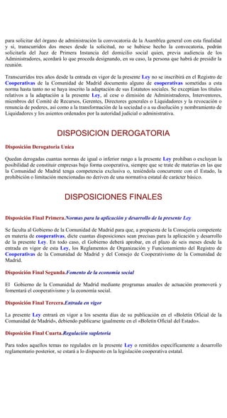 para solicitar del órgano de administración la convocatoria de la Asamblea general con esta finalidad
y si, transcurridos dos meses desde la solicitud, no se hubiese hecho la convocatoria, podrán
solicitarla del Juez de Primera Instancia del domicilio social quien, previa audiencia de los
Administradores, acordará lo que proceda designando, en su caso, la persona que habrá de presidir la
reunión.
Transcurridos tres años desde la entrada en vigor de la presente Ley no se inscribirá en el Registro de
Cooperativas de la Comunidad de Madrid documento alguno de cooperativas sometidas a esta
norma hasta tanto no se haya inscrito la adaptación de sus Estatutos sociales. Se exceptúan los títulos
relativos a la adaptación a la presente Ley, al cese o dimisión de Administradores, Interventores,
miembros del Comité de Recursos, Gerentes, Directores generales o Liquidadores y la revocación o
renuncia de poderes, así como a la transformación de la sociedad o a su disolución y nombramiento de
Liquidadores y los asientos ordenados por la autoridad judicial o administrativa.
DISPOSICION DEROGATORIA
Disposición Derogatoria Unica
Quedan derogadas cuantas normas de igual o inferior rango a la presente Ley prohíban o excluyan la
posibilidad de constituir empresas bajo forma cooperativa, siempre que se trate de materias en las que
la Comunidad de Madrid tenga competencia exclusiva o, teniéndola concurrente con el Estado, la
prohibición o limitación mencionadas no deriven de una normativa estatal de carácter básico.
DISPOSICIONES FINALES
Disposición Final Primera.Normas para la aplicación y desarrollo de la presente Ley
Se faculta al Gobierno de la Comunidad de Madrid para que, a propuesta de la Consejería competente
en materia de cooperativas, dicte cuantas disposiciones sean precisas para la aplicación y desarrollo
de la presente Ley. En todo caso, el Gobierno deberá aprobar, en el plazo de seis meses desde la
entrada en vigor de esta Ley, los Reglamentos de Organización y Funcionamiento del Registro de
Cooperativas de la Comunidad de Madrid y del Consejo de Cooperativismo de la Comunidad de
Madrid.
Disposición Final Segunda.Fomento de la economía social
El Gobierno de la Comunidad de Madrid mediante programas anuales de actuación promoverá y
fomentará el cooperativismo y la economía social.
Disposición Final Tercera.Entrada en vigor
La presente Ley entrará en vigor a los sesenta días de su publicación en el «Boletín Oficial de la
Comunidad de Madrid», debiendo publicarse igualmente en el «Boletín Oficial del Estado».
Disposición Final Cuarta.Regulación supletoria
Para todos aquellos temas no regulados en la presente Ley o remitidos específicamente a desarrollo
reglamentario posterior, se estará a lo dispuesto en la legislación cooperativa estatal.
 