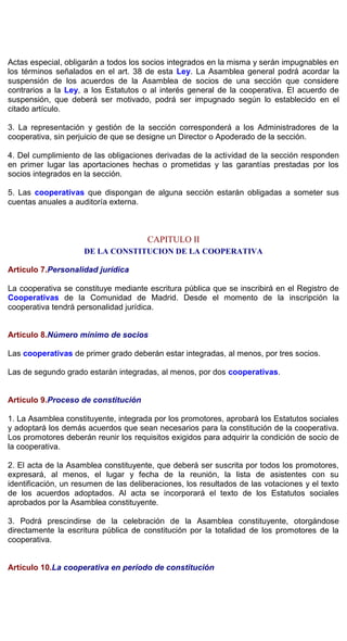Actas especial, obligarán a todos los socios integrados en la misma y serán impugnables en
los términos señalados en el art. 38 de esta Ley. La Asamblea general podrá acordar la
suspensión de los acuerdos de la Asamblea de socios de una sección que considere
contrarios a la Ley, a los Estatutos o al interés general de la cooperativa. El acuerdo de
suspensión, que deberá ser motivado, podrá ser impugnado según lo establecido en el
citado artículo.
3. La representación y gestión de la sección corresponderá a los Administradores de la
cooperativa, sin perjuicio de que se designe un Director o Apoderado de la sección.
4. Del cumplimiento de las obligaciones derivadas de la actividad de la sección responden
en primer lugar las aportaciones hechas o prometidas y las garantías prestadas por los
socios integrados en la sección.
5. Las cooperativas que dispongan de alguna sección estarán obligadas a someter sus
cuentas anuales a auditoría externa.
CAPITULO II
DE LA CONSTITUCION DE LA COOPERATIVA
Artículo 7.Personalidad jurídica
La cooperativa se constituye mediante escritura pública que se inscribirá en el Registro de
Cooperativas de la Comunidad de Madrid. Desde el momento de la inscripción la
cooperativa tendrá personalidad jurídica.
Artículo 8.Número mínimo de socios
Las cooperativas de primer grado deberán estar integradas, al menos, por tres socios.
Las de segundo grado estarán integradas, al menos, por dos cooperativas.
Artículo 9.Proceso de constitución
1. La Asamblea constituyente, integrada por los promotores, aprobará los Estatutos sociales
y adoptará los demás acuerdos que sean necesarios para la constitución de la cooperativa.
Los promotores deberán reunir los requisitos exigidos para adquirir la condición de socio de
la cooperativa.
2. El acta de la Asamblea constituyente, que deberá ser suscrita por todos los promotores,
expresará, al menos, el lugar y fecha de la reunión, la lista de asistentes con su
identificación, un resumen de las deliberaciones, los resultados de las votaciones y el texto
de los acuerdos adoptados. Al acta se incorporará el texto de los Estatutos sociales
aprobados por la Asamblea constituyente.
3. Podrá prescindirse de la celebración de la Asamblea constituyente, otorgándose
directamente la escritura pública de constitución por la totalidad de los promotores de la
cooperativa.
Artículo 10.La cooperativa en período de constitución
 