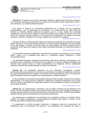 LEY GENERAL DE EDUCACIÓN
CÁMARA DE DIPUTADOS DEL H. CONGRESO DE LA UNIÓN

Última Reforma DOF 10-06-2013

Secretaría General
Secretaría de Servicios Parlamentarios

Párrafo reformado DOF 28-01-2011

Artículo 21.- El educador es promotor, coordinador, facilitador y agente directo del proceso educativo.
Las autoridades educativas proporcionarán los medios que le permitan realizar eficazmente su labor y
que contribuyan a su constante perfeccionamiento.
Párrafo reformado DOF 28-01-2011

Para ejercer la docencia en instituciones establecidas por el Estado, por sus organismos
descentralizados y por los particulares con autorización o con reconocimiento de validez oficial de
estudios, los maestros deberán satisfacer los requisitos que, en su caso, señalen las autoridades
competentes. En el caso de los maestros de educación indígena que no tengan licenciatura como nivel
mínimo de formación, deberán participar en los programas de capacitación que diseñe la autoridad
educativa y certificar su bilingüismo en la lengua indígena que corresponda y el español.
Párrafo reformado DOF 02-07-2010

El Estado otorgará un salario profesional digno, que permita al profesorado de los planteles del propio
Estado alcanzar un nivel de vida decoroso para ellos y su familia; puedan arraigarse en las comunidades
en las que trabajan y disfrutar de vivienda digna; así como disponer del tiempo necesario para la
preparación de las clases que impartan y para realizar actividades destinadas a su desarrollo personal y
profesional.
Párrafo reformado DOF 28-01-2011

Las autoridades educativas establecerán mecanismos que propicien la permanencia de los maestros
frente a grupo, con la posibilidad para éstos de ir obteniendo mejores condiciones y mayor
reconocimiento social.
Las autoridades educativas otorgarán reconocimientos, distinciones, estímulos y recompensas a los
educadores que se destaquen en el ejercicio de su profesión y, en general, realizarán actividades que
propicien mayor aprecio social por la labor desempeñada por el magisterio. Además, establecerán
mecanismos de estímulo a la labor docente con base en la evaluación.
Párrafo reformado DOF 28-01-2011

Artículo 22.- Las autoridades educativas, en sus respectivas competencias, revisarán
permanentemente las disposiciones, los trámites y procedimientos, con objeto de simplificarlos, de reducir
las cargas administrativas de los maestros, de alcanzar más horas efectivas de clase y, en general, de
lograr la prestación del servicio educativo con mayor pertinencia, calidad y eficiencia.
En las actividades de supervisión las autoridades educativas darán prioridad, respecto de los aspectos
administrativos, a los apoyos técnicos, didácticos y demás para el adecuado desempeño de la función
docente. Asimismo, se fortalecerá la capacidad de gestión de las autoridades escolares y la participación
de los padres de familia.
Artículo reformado DOF 28-01-2011

Artículo 23.- Las negociaciones o empresas a que se refiere la fracción XII del apartado A) del
artículo 123 de la Constitución Política de los Estados Unidos Mexicanos están obligadas a establecer y
sostener escuelas cuando el número de educandos que las requiera sea mayor de veinte. Estos planteles
quedarán bajo la dirección administrativa de la autoridad educativa local.
Las escuelas que se establezcan en cumplimiento de la obligación prevista en el párrafo anterior,
contarán con edificio, instalaciones y demás elementos necesarios para realizar su función, en los
términos que señalen las disposiciones aplicables.
El sostenimiento de dichas escuelas comprende la obligación patronal de proporcionar las
aportaciones para la remuneración del personal y las prestaciones que dispongan las leyes y

10 de 57

 