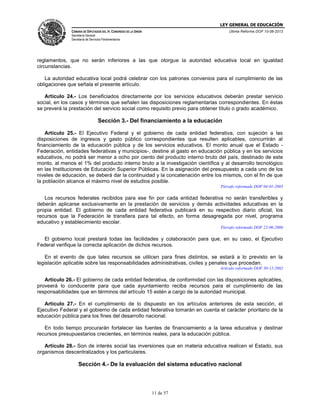 LEY GENERAL DE EDUCACIÓN
CÁMARA DE DIPUTADOS DEL H. CONGRESO DE LA UNIÓN

Última Reforma DOF 10-06-2013

Secretaría General
Secretaría de Servicios Parlamentarios

reglamentos, que no serán inferiores a las que otorgue la autoridad educativa local en igualdad
circunstancias.
La autoridad educativa local podrá celebrar con los patrones convenios para el cumplimiento de las
obligaciones que señala el presente artículo.
Artículo 24.- Los beneficiados directamente por los servicios educativos deberán prestar servicio
social, en los casos y términos que señalen las disposiciones reglamentarias correspondientes. En éstas
se preverá la prestación del servicio social como requisito previo para obtener título o grado académico.

Sección 3.- Del financiamiento a la educación
Artículo 25.- El Ejecutivo Federal y el gobierno de cada entidad federativa, con sujeción a las
disposiciones de ingresos y gasto público correspondientes que resulten aplicables, concurrirán al
financiamiento de la educación pública y de los servicios educativos. El monto anual que el Estado Federación, entidades federativas y municipios-, destine al gasto en educación pública y en los servicios
educativos, no podrá ser menor a ocho por ciento del producto interno bruto del país, destinado de este
monto, al menos el 1% del producto interno bruto a la investigación científica y al desarrollo tecnológico
en las Instituciones de Educación Superior Públicas. En la asignación del presupuesto a cada uno de los
niveles de educación, se deberá dar la continuidad y la concatenación entre los mismos, con el fin de que
la población alcance el máximo nivel de estudios posible.
Párrafo reformado DOF 04-01-2005

Los recursos federales recibidos para ese fin por cada entidad federativa no serán transferibles y
deberán aplicarse exclusivamente en la prestación de servicios y demás actividades educativas en la
propia entidad. El gobierno de cada entidad federativa publicará en su respectivo diario oficial, los
recursos que la Federación le transfiera para tal efecto, en forma desagregada por nivel, programa
educativo y establecimiento escolar.
Párrafo reformado DOF 22-06-2006

El gobierno local prestará todas las facilidades y colaboración para que, en su caso, el Ejecutivo
Federal verifique la correcta aplicación de dichos recursos.
En el evento de que tales recursos se utilicen para fines distintos, se estará a lo previsto en la
legislación aplicable sobre las responsabilidades administrativas, civiles y penales que procedan.
Artículo reformado DOF 30-12-2002

Artículo 26.- El gobierno de cada entidad federativa, de conformidad con las disposiciones aplicables,
proveerá lo conducente para que cada ayuntamiento reciba recursos para el cumplimiento de las
responsabilidades que en términos del artículo 15 estén a cargo de la autoridad municipal.
Artículo 27.- En el cumplimiento de lo dispuesto en los artículos anteriores de esta sección, el
Ejecutivo Federal y el gobierno de cada entidad federativa tomarán en cuenta el carácter prioritario de la
educación pública para los fines del desarrollo nacional.
En todo tiempo procurarán fortalecer las fuentes de financiamiento a la tarea educativa y destinar
recursos presupuestarios crecientes, en términos reales, para la educación pública.
Artículo 28.- Son de interés social las inversiones que en materia educativa realicen el Estado, sus
organismos descentralizados y los particulares.

Sección 4.- De la evaluación del sistema educativo nacional

11 de 57

 