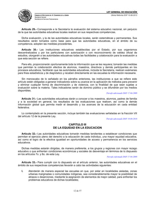 LEY GENERAL DE EDUCACIÓN
CÁMARA DE DIPUTADOS DEL H. CONGRESO DE LA UNIÓN

Última Reforma DOF 10-06-2013

Secretaría General
Secretaría de Servicios Parlamentarios

Artículo 29.- Corresponde a la Secretaría la evaluación del sistema educativo nacional, sin perjuicio
de la que las autoridades educativas locales realicen en sus respectivas competencias.
Dicha evaluación, y la de las autoridades educativas locales, serán sistemáticas y permanentes. Sus
resultados serán tomados como base para que las autoridades educativas, en el ámbito de su
competencia, adopten las medidas procedentes.
Artículo 30.- Las instituciones educativas establecidas por el Estado, por sus organismos
descentralizados y por los particulares con autorización o con reconocimiento de validez oficial de
estudios, otorgarán a las autoridades educativas todas las facilidades y colaboración para la evaluación a
que esta sección se refiere.
Para ello, proporcionarán oportunamente toda la información que se les requiera; tomarán las medidas
que permitan la colaboración efectiva de alumnos, maestros, directivos y demás participantes en los
procesos educativos; facilitarán que las autoridades educativas, incluida la Secretaría, realicen exámenes
para fines estadísticos y de diagnóstico y recaben directamente en las escuelas la información necesaria.
Sin menoscabo de lo señalado en los párrafos anteriores, las instituciones a que se refiere este
artículo están obligadas a generar indicadores sobre su avance en la aplicación de métodos para prevenir
y eliminar cualquier forma de discriminación y de violencia, con la finalidad de que sean sujetas a
evaluación sobre la materia. Tales indicadores serán de dominio público y se difundirán por los medios
disponibles.
Párrafo adicionado DOF 17-04-2009

Artículo 31.- Las autoridades educativas darán a conocer a los maestros, alumnos, padres de familia
y a la sociedad en general, los resultados de las evaluaciones que realicen, así como la demás
información global que permita medir el desarrollo y los avances de la educación en cada entidad
federativa.
Lo contemplado en la presente sección, incluye también las evaluaciones señaladas en la fracción VII
del artículo 12 de la presente Ley.
Párrafo adicionado DOF 19-08-2010

CAPITULO III
DE LA EQUIDAD EN LA EDUCACION
Artículo 32.- Las autoridades educativas tomarán medidas tendientes a establecer condiciones que
permitan el ejercicio pleno del derecho a la educación de cada individuo, una mayor equidad educativa,
así como el logro de la efectiva igualdad en oportunidades de acceso y permanencia en los servicios
educativos.
Dichas medidas estarán dirigidas, de manera preferente, a los grupos y regiones con mayor rezago
educativo o que enfrentan condiciones económicas y sociales de desventaja en términos de lo dispuesto
en los artículos 7o. y 8o. de esta Ley.
Párrafo reformado DOF 17-04-2009

Artículo 33.- Para cumplir con lo dispuesto en el artículo anterior, las autoridades educativas en el
ámbito de sus respectivas competencias llevarán a cabo las actividades siguientes:
I.

Atenderán de manera especial las escuelas en que, por estar en localidades aisladas, zonas
urbanas marginadas o comunidades indígenas, sea considerablemente mayor la posibilidad de
atrasos o deserciones, mediante la asignación de elementos de mejor calidad, para enfrentar los
problemas educativos de dichas localidades;

12 de 57

 