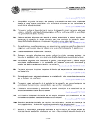 LEY GENERAL DE EDUCACIÓN
CÁMARA DE DIPUTADOS DEL H. CONGRESO DE LA UNIÓN

Última Reforma DOF 10-06-2013

Secretaría General
Secretaría de Servicios Parlamentarios

Fracción reformada DOF 02-07-2010

II.-

Desarrollarán programas de apoyo a los maestros que presten sus servicios en localidades
aisladas y zonas urbanas marginadas, a fin de fomentar el arraigo en sus comunidades y
cumplir con el calendario escolar;
Fracción reformada DOF 28-01-2011

III.-

Promoverán centros de desarrollo infantil, centros de integración social, internados, albergues
escolares e infantiles y demás planteles que apoyen en forma continua y estable el aprendizaje
y el aprovechamiento de los alumnos;

IV.-

Prestarán servicios educativos para atender a quienes abandonaron el sistema regular y se
encuentran en situación de rezago educativo para que concluyan la educación básica,
otorgando facilidades de acceso, reingreso, permanencia, y egreso a las mujeres;
Fracción reformada DOF 10-12-2004, 17-04-2009, 28-01-2011

V.-

Otorgarán apoyos pedagógicos a grupos con requerimientos educativos específicos, tales como
programas encaminados a recuperar retrasos en el aprovechamiento escolar de los alumnos;

VI.-

Establecerán sistemas de educación a distancia;

VII.- Realizarán campañas educativas que tiendan a elevar los niveles culturales, sociales y de
bienestar de la población, tales como programas de alfabetización y de educación comunitaria;
VIII.- Desarrollarán programas con perspectiva de género, para otorgar becas y demás apoyos
económicos preferentemente a los estudiantes que enfrenten condiciones económicas y
sociales que les impidan ejercer su derecho a la educación;
Fracción reformada DOF 17-04-2009, 28-01-2011

IX.-

Efectuarán programas dirigidos a los padres de familia, que les permitan dar mejor atención a
sus hijas e hijos;
Fracción reformada DOF 28-01-2011

X.-

Otorgarán estímulos a las organizaciones de la sociedad civil y a las cooperativas de maestros
que se dediquen a la enseñanza;
Fracción reformada DOF 28-01-2011

XI.

Promoverán mayor participación de la sociedad en la educación, así como el apoyo de los
particulares al financiamiento y a las actividades a que se refiere este capítulo;

XII.

Concederán reconocimientos y distinciones a quienes contribuyan a la consecución de los
propósitos mencionados en el artículo anterior;
Fracción reformada DOF 02-07-2010

XIII. Proporcionarán materiales educativos en las lenguas indígenas que correspondan en las
escuelas en donde asista mayoritariamente población indígena;
Fracción adicionada DOF 02-07-2010

XIV.- Realizarán las demás actividades que permitan mejorar la calidad y ampliar la cobertura de los
servicios educativos, y alcanzar los propósitos mencionados en el artículo anterior, y
Fracción reformada y recorrida DOF 02-07-2010. Reformada DOF 28-01-2011

XV.

Apoyarán y desarrollarán programas destinados a que los padres y/o tutores apoyen en
circunstancias de igualdad los estudios de sus hijas e hijos, prestando especial atención a la

13 de 57

 