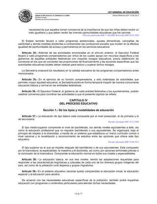 LEY GENERAL DE EDUCACIÓN
CÁMARA DE DIPUTADOS DEL H. CONGRESO DE LA UNIÓN

Última Reforma DOF 10-06-2013

Secretaría General
Secretaría de Servicios Parlamentarios

necesidad de que aquellos tomen conciencia de la importancia de que las niñas deben recibir un
trato igualitario y que deben recibir las mismas oportunidades educativas que los varones.
Fracción adicionada DOF 17-04-2009. Recorrida DOF 02-07-2010

El Estado también llevará a cabo programas asistenciales, ayudas alimenticias, campañas de
salubridad y demás medidas tendientes a contrarrestar las condiciones sociales que inciden en la efectiva
igualdad de oportunidades de acceso y permanencia en los servicios educativos.
Artículo 34.- Además de las actividades enumeradas en el artículo anterior, el Ejecutivo Federal
llevará a cabo programas compensatorios por virtud de los cuales apoye con recursos específicos a los
gobiernos de aquellas entidades federativas con mayores rezagos educativos, previa celebración de
convenios en los que se concierten las proporciones de financiamiento y las acciones específicas que las
autoridades educativas locales deban realizar para reducir y superar dichos rezagos.
La Secretaría evaluará los resultados en la calidad educativa de los programas compensatorios antes
mencionados.
Artículo 35.- En el ejercicio de su función compensatoria, y sólo tratándose de actividades que
permitan mayor equidad educativa, la Secretaría podrá en forma temporal impartir de manera concurrente
educación básica y normal en las entidades federativas.
Artículo 36.- El Ejecutivo Federal, el gobierno de cada entidad federativa y los ayuntamientos, podrán
celebrar convenios para coordinar las actividades a que el presente capítulo se refiere.

CAPITULO IV
DEL PROCESO EDUCATIVO
Sección 1.- De los tipos y modalidades de educación
Artículo 37.- La educación de tipo básico está compuesta por el nivel preescolar, el de primaria y el
de secundaria.
Párrafo reformado DOF 10-12-2004

El tipo medio-superior comprende el nivel de bachillerato, los demás niveles equivalentes a éste, así
como la educación profesional que no requiere bachillerato o sus equivalentes. Se organizará, bajo el
principio de respeto a la diversidad, a través de un sistema que establezca un marco curricular común a
nivel nacional y la revalidación y reconocimiento de estudios entre las opciones que ofrece este tipo
educativo.
Párrafo reformado DOF 10-06-2013

El tipo superior es el que se imparte después del bachillerato o de sus equivalentes. Está compuesto
por la licenciatura, la especialidad, la maestría y el doctorado, así como por opciones terminales previas a
la conclusión de la licenciatura. Comprende la educación normal en todos sus niveles y especialidades.
Artículo 38.- La educación básica, en sus tres niveles, tendrá las adaptaciones requeridas para
responder a las características lingüísticas y culturales de cada uno de los diversos grupos indígenas del
país, así como de la población rural dispersa y grupos migratorios.
Artículo 39.- En el sistema educativo nacional queda comprendida la educación inicial, la educación
especial y la educación para adultos.
De acuerdo con las necesidades educativas específicas de la población, también podrá impartirse
educación con programas o contenidos particulares para atender dichas necesidades.

14 de 57

 