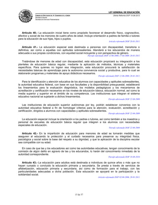LEY GENERAL DE EDUCACIÓN
CÁMARA DE DIPUTADOS DEL H. CONGRESO DE LA UNIÓN

Última Reforma DOF 10-06-2013

Secretaría General
Secretaría de Servicios Parlamentarios

Artículo 40.- La educación inicial tiene como propósito favorecer el desarrollo físico, cognoscitivo,
afectivo y social de los menores de cuatro años de edad. Incluye orientación a padres de familia o tutores
para la educación de sus hijas, hijos o pupilos.
Artículo reformado DOF 28-01-2011

Artículo 41.- La educación especial está destinada a personas con discapacidad, transitoria o
definitiva, así como a aquellas con aptitudes sobresalientes. Atenderá a los educandos de manera
adecuada a sus propias condiciones, con equidad social incluyente y con perspectiva de género.
Párrafo reformado DOF 12-06-2000, 17-04-2009, 28-01-2011

Tratándose de menores de edad con discapacidad, esta educación propiciará su integración a los
planteles de educación básica regular, mediante la aplicación de métodos, técnicas y materiales
específicos. Para quienes no logren esa integración, esta educación procurará la satisfacción de
necesidades básicas de aprendizaje para la autónoma convivencia social y productiva, para lo cual se
elaborarán programas y materiales de apoyo didácticos necesarios.
Párrafo reformado DOF 12-06-2000, 28-01-2011

Para la identificación y atención educativa de los alumnos con capacidades y aptitudes sobresalientes,
la autoridad educativa federal, con base en sus facultades y la disponibilidad presupuestal, establecerá
los lineamientos para la evaluación diagnóstica, los modelos pedagógicos y los mecanismos de
acreditación y certificación necesarios en los niveles de educación básica, educación normal, así como la
media superior y superior en el ámbito de su competencia. Las instituciones que integran el sistema
educativo nacional se sujetarán a dichos lineamientos.
Párrafo adicionado DOF 22-06-2009

Las instituciones de educación superior autónomas por ley, podrán establecer convenios con la
autoridad educativa federal a fin de homologar criterios para la atención, evaluación, acreditación y
certificación, dirigidos a alumnos con capacidades y aptitudes sobresalientes.
Párrafo adicionado DOF 22-06-2009

La educación especial incluye la orientación a los padres o tutores, así como también a los maestros y
personal de escuelas de educación básica regular que integren a los alumnos con necesidades
especiales de educación.
Párrafo reformado DOF 22-06-2009

Artículo 42.- En la impartición de educación para menores de edad se tomarán medidas que
aseguren al educando la protección y el cuidado necesarios para preservar su integridad física,
psicológica y social sobre la base del respeto a su dignidad, y que la aplicación de la disciplina escolar
sea compatible con su edad.
En caso de que las y los educadores así como las autoridades educativas, tengan conocimiento de la
comisión de algún delito en agravio de las y los educandos, lo harán del conocimiento inmediato de la
autoridad correspondiente.
Párrafo adicionado DOF 19-08-2010

Artículo 43.- La educación para adultos está destinada a individuos de quince años o más que no
hayan cursado o concluido la educación primaria y secundaria. Se presta a través de servicios de
alfabetización, educación primaria y secundaria, así como de formación para el trabajo, con las
particularidades adecuadas a dicha población. Esta educación se apoyará en la participación y la
solidaridad social.
Artículo reformado DOF 02-06-2006, 28-01-2011

15 de 57

 
