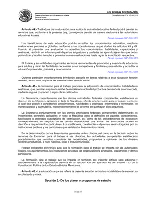 LEY GENERAL DE EDUCACIÓN
CÁMARA DE DIPUTADOS DEL H. CONGRESO DE LA UNIÓN

Última Reforma DOF 10-06-2013

Secretaría General
Secretaría de Servicios Parlamentarios

Artículo 44.- Tratándose de la educación para adultos la autoridad educativa federal podrá prestar los
servicios que, conforme a la presente Ley, corresponda prestar de manera exclusiva a las autoridades
educativas locales.
Párrafo reformado DOF 28-01-2011

Los beneficiarios de esta educación podrán acreditar los conocimientos adquiridos, mediante
evaluaciones parciales o globales, conforme a los procedimientos a que aluden los artículos 45 y 64.
Cuando al presentar una evaluación no acrediten los conocimientos, habilidades, capacidades y
destrezas, recibirán un informe que indique las asignaturas y unidades de aprendizaje en las que deban
profundizar y tendrán derecho a presentar nuevas evaluaciones hasta lograr la acreditación respectiva.
Párrafo reformado DOF 28-01-2011

El Estado y sus entidades organizarán servicios permanentes de promoción y asesoría de educación
para adultos y darán las facilidades necesarias a sus trabajadores y familiares para estudiar y acreditar la
educación preescolar, primaria y la secundaria.
Párrafo reformado DOF 10-12-2004

Quienes participen voluntariamente brindando asesoría en tareas relativas a esta educación tendrán
derecho, en su caso, a que se les acredite como servicio social.
Artículo 45.- La formación para el trabajo procurará la adquisición de conocimientos, habilidades o
destrezas, que permitan a quien la recibe desarrollar una actividad productiva demandada en el mercado,
mediante alguna ocupación o algún oficio calificados.
La Secretaría, conjuntamente con las demás autoridades federales competentes, establecerá un
régimen de certificación, aplicable en toda la República, referido a la formación para el trabajo, conforme
al cual sea posible ir acreditando conocimientos, habilidades o destrezas -intermedios o terminales- de
manera parcial y acumulativa, independientemente de la forma en que hayan sido adquiridos.
La Secretaría, conjuntamente con las demás autoridades federales competentes, determinarán los
lineamientos generales aplicables en toda la República para la definición de aquellos conocimientos,
habilidades o destrezas susceptibles de certificación, así como de los procedimientos de evaluación
correspondientes, sin perjuicio de las demás disposiciones que emitan las autoridades locales en
atención a requerimientos particulares. Los certificados, constancias o diplomas serán otorgados por las
instituciones públicas y los particulares que señalen los lineamientos citados.
En la determinación de los lineamientos generales antes citados, así como en la decisión sobre los
servicios de formación para el trabajo a ser ofrecidos, las autoridades competentes establecerán
procedimientos que permitan considerar las necesidades, propuestas y opiniones de los diversos
sectores productivos, a nivel nacional, local e incluso municipal.
Podrán celebrarse convenios para que la formación para el trabajo se imparta por las autoridades
locales, los ayuntamientos, las instituciones privadas, las organizaciones sindicales, los patrones y demás
particulares.
La formación para el trabajo que se imparta en términos del presente artículo será adicional y
complementaria a la capacitación prevista en la fracción XIII del apartado A) del artículo 123 de la
Constitución Política de los Estados Unidos Mexicanos.
Artículo 46.- La educación a que se refiere la presente sección tendrá las modalidades de escolar, no
escolarizada y mixta.

Sección 2.- De los planes y programas de estudio

16 de 57

 