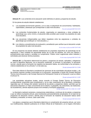 LEY GENERAL DE EDUCACIÓN
CÁMARA DE DIPUTADOS DEL H. CONGRESO DE LA UNIÓN

Última Reforma DOF 10-06-2013

Secretaría General
Secretaría de Servicios Parlamentarios

Artículo 47.- Los contenidos de la educación serán definidos en planes y programas de estudio.
En los planes de estudio deberán establecerse:
I.-

Los propósitos de formación general y, en su caso, la adquisición de conocimientos, habilidades,
capacidades y destrezas que correspondan a cada nivel educativo;
Fracción reformada DOF 28-01-2011

II.-

Los contenidos fundamentales de estudio, organizados en asignaturas u otras unidades de
aprendizaje que, como mínimo, el educando deba acreditar para cumplir los propósitos de cada
nivel educativo;

III.- Las secuencias indispensables que deben respetarse entre las asignaturas o unidades de
aprendizaje que constituyen un nivel educativo, y
IV.- Los criterios y procedimientos de evaluación y acreditación para verificar que el educando cumple
los propósitos de cada nivel educativo.
Fe de erratas a la fracción DOF 29-07-1993

En los programas de estudio deberán establecerse los propósitos específicos de aprendizaje de las
asignaturas u otras unidades de aprendizaje dentro de un plan de estudios, así como los criterios y
procedimientos para evaluar y acreditar su cumplimiento. Podrán incluir sugerencias sobre métodos y
actividades para alcanzar dichos propósitos.
Fe de erratas al párrafo DOF 29-07-1993

Artículo 48.- La Secretaría determinará los planes y programas de estudio, aplicables y obligatorios
en toda la República Mexicana, de la educación preescolar, la primaria, la secundaria, la educación
normal y demás para la formación de maestros de educación básica, de conformidad a los principios y
criterios establecidos en los artículos 7 y 8 de esta Ley.
Párrafo reformado DOF 10-12-2004

Para tales efectos la Secretaría considerará las opiniones de las autoridades educativas locales, y de
los diversos sectores sociales involucrados en la educación, expresadas a través del Consejo Nacional
Técnico de la Educación y del Consejo Nacional de Participación Social en la Educación a que se refiere
el artículo 72.
Párrafo reformado DOF 02-11-2007

Las autoridades educativas locales, previa consulta al Consejo Estatal Técnico de Educación
correspondiente, propondrán para consideración y, en su caso, autorización de la Secretaría, contenidos
regionales que -sin mengua del carácter nacional de los planes y programas citados- permitan que los
educandos adquieran un mejor conocimiento de la historia, la geografía, las costumbres, las tradiciones,
los ecosistemas y demás aspectos propios de la entidad y municipios respectivos.
Párrafo reformado DOF 30-12-2002, 02-11-2007

La Secretaría realizará revisiones y evaluaciones sistemáticas y continuas de los planes y programas
a que se refiere el presente artículo, para mantenerlos permanentemente actualizados. En el caso de los
programas de educación normal y demás para la formación de maestros de educación básica serán
revisados y evaluados, al menos, cada cuatro años.
Párrafo reformado DOF 28-01-2011

Los planes y programas que la Secretaría determine en cumplimiento del presente artículo, así como
sus modificaciones, deberán publicarse en el Diario Oficial de la Federación y en el órgano informativo

17 de 57

 