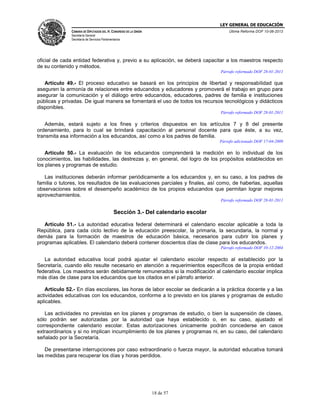 LEY GENERAL DE EDUCACIÓN
CÁMARA DE DIPUTADOS DEL H. CONGRESO DE LA UNIÓN

Última Reforma DOF 10-06-2013

Secretaría General
Secretaría de Servicios Parlamentarios

oficial de cada entidad federativa y, previo a su aplicación, se deberá capacitar a los maestros respecto
de su contenido y métodos.
Párrafo reformado DOF 28-01-2011

Artículo 49.- El proceso educativo se basará en los principios de libertad y responsabilidad que
aseguren la armonía de relaciones entre educandos y educadores y promoverá el trabajo en grupo para
asegurar la comunicación y el diálogo entre educandos, educadores, padres de familia e instituciones
públicas y privadas. De igual manera se fomentará el uso de todos los recursos tecnológicos y didácticos
disponibles.
Párrafo reformado DOF 28-01-2011

Además, estará sujeto a los fines y criterios dispuestos en los artículos 7 y 8 del presente
ordenamiento, para lo cual se brindará capacitación al personal docente para que éste, a su vez,
transmita esa información a los educandos, así como a los padres de familia.
Párrafo adicionado DOF 17-04-2009

Artículo 50.- La evaluación de los educandos comprenderá la medición en lo individual de los
conocimientos, las habilidades, las destrezas y, en general, del logro de los propósitos establecidos en
los planes y programas de estudio.
Las instituciones deberán informar periódicamente a los educandos y, en su caso, a los padres de
familia o tutores, los resultados de las evaluaciones parciales y finales, así como, de haberlas, aquellas
observaciones sobre el desempeño académico de los propios educandos que permitan lograr mejores
aprovechamientos.
Párrafo reformado DOF 28-01-2011

Sección 3.- Del calendario escolar
Artículo 51.- La autoridad educativa federal determinará el calendario escolar aplicable a toda la
República, para cada ciclo lectivo de la educación preescolar, la primaria, la secundaria, la normal y
demás para la formación de maestros de educación básica, necesarios para cubrir los planes y
programas aplicables. El calendario deberá contener doscientos días de clase para los educandos.
Párrafo reformado DOF 10-12-2004

La autoridad educativa local podrá ajustar el calendario escolar respecto al establecido por la
Secretaría, cuando ello resulte necesario en atención a requerimientos específicos de la propia entidad
federativa. Los maestros serán debidamente remunerados si la modificación al calendario escolar implica
más días de clase para los educandos que los citados en el párrafo anterior.
Artículo 52.- En días escolares, las horas de labor escolar se dedicarán a la práctica docente y a las
actividades educativas con los educandos, conforme a lo previsto en los planes y programas de estudio
aplicables.
Las actividades no previstas en los planes y programas de estudio, o bien la suspensión de clases,
sólo podrán ser autorizadas por la autoridad que haya establecido o, en su caso, ajustado el
correspondiente calendario escolar. Estas autorizaciones únicamente podrán concederse en casos
extraordinarios y si no implican incumplimiento de los planes y programas ni, en su caso, del calendario
señalado por la Secretaría.
De presentarse interrupciones por caso extraordinario o fuerza mayor, la autoridad educativa tomará
las medidas para recuperar los días y horas perdidos.

18 de 57

 