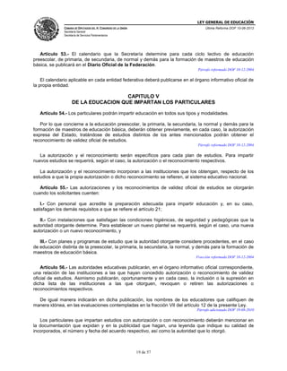 LEY GENERAL DE EDUCACIÓN
CÁMARA DE DIPUTADOS DEL H. CONGRESO DE LA UNIÓN

Última Reforma DOF 10-06-2013

Secretaría General
Secretaría de Servicios Parlamentarios

Artículo 53.- El calendario que la Secretaría determine para cada ciclo lectivo de educación
preescolar, de primaria, de secundaria, de normal y demás para la formación de maestros de educación
básica, se publicará en el Diario Oficial de la Federación.
Párrafo reformado DOF 10-12-2004

El calendario aplicable en cada entidad federativa deberá publicarse en el órgano informativo oficial de
la propia entidad.

CAPITULO V
DE LA EDUCACION QUE IMPARTAN LOS PARTICULARES
Artículo 54.- Los particulares podrán impartir educación en todos sus tipos y modalidades.
Por lo que concierne a la educación preescolar, la primaria, la secundaria, la normal y demás para la
formación de maestros de educación básica, deberán obtener previamente, en cada caso, la autorización
expresa del Estado, tratándose de estudios distintos de los antes mencionados podrán obtener el
reconocimiento de validez oficial de estudios.
Párrafo reformado DOF 10-12-2004

La autorización y el reconocimiento serán específicos para cada plan de estudios. Para impartir
nuevos estudios se requerirá, según el caso, la autorización o el reconocimiento respectivos.
La autorización y el reconocimiento incorporan a las instituciones que los obtengan, respecto de los
estudios a que la propia autorización o dicho reconocimiento se refieren, al sistema educativo nacional.
Artículo 55.- Las autorizaciones y los reconocimientos de validez oficial de estudios se otorgarán
cuando los solicitantes cuenten:
I.- Con personal que acredite la preparación adecuada para impartir educación y, en su caso,
satisfagan los demás requisitos a que se refiere el artículo 21;
II.- Con instalaciones que satisfagan las condiciones higiénicas, de seguridad y pedagógicas que la
autoridad otorgante determine. Para establecer un nuevo plantel se requerirá, según el caso, una nueva
autorización o un nuevo reconocimiento, y
III.- Con planes y programas de estudio que la autoridad otorgante considere procedentes, en el caso
de educación distinta de la preescolar, la primaria, la secundaria, la normal, y demás para la formación de
maestros de educación básica.
Fracción reformada DOF 10-12-2004

Artículo 56.- Las autoridades educativas publicarán, en el órgano informativo oficial correspondiente,
una relación de las instituciones a las que hayan concedido autorización o reconocimiento de validez
oficial de estudios. Asimismo publicarán, oportunamente y en cada caso, la inclusión o la supresión en
dicha lista de las instituciones a las que otorguen, revoquen o retiren las autorizaciones o
reconocimientos respectivos.
De igual manera indicarán en dicha publicación, los nombres de los educadores que califiquen de
manera idónea, en las evaluaciones contempladas en la fracción VII del artículo 12 de la presente Ley.
Párrafo adicionado DOF 19-08-2010

Los particulares que impartan estudios con autorización o con reconocimiento deberán mencionar en
la documentación que expidan y en la publicidad que hagan, una leyenda que indique su calidad de
incorporados, el número y fecha del acuerdo respectivo, así como la autoridad que lo otorgó.

19 de 57

 