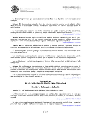 LEY GENERAL DE EDUCACIÓN
CÁMARA DE DIPUTADOS DEL H. CONGRESO DE LA UNIÓN

Última Reforma DOF 10-06-2013

Secretaría General
Secretaría de Servicios Parlamentarios

La Secretaría promoverá que los estudios con validez oficial en la República sean reconocidos en el
extranjero.
Artículo 61.- Los estudios realizados fuera del sistema educativo nacional podrán adquirir validez
oficial, mediante su revalidación, siempre y cuando sean equiparables con estudios realizados dentro de
dicho sistema.
La revalidación podrá otorgarse por niveles educativos, por grados escolares, créditos académicos,
por asignaturas u otras unidades de aprendizaje, según lo establezca la regulación respectiva.
Párrafo reformado DOF 28-01-2011

Artículo 62.- Los estudios realizados dentro del sistema educativo nacional podrán, en su caso,
declararse equivalentes entre sí por niveles educativos, grados escolares, créditos académicos,
asignaturas u otras unidades de aprendizaje, según lo establezca la regulación respectiva.
Artículo reformado DOF 28-01-2011

Artículo 63.- La Secretaría determinará las normas y criterios generales, aplicables en toda la
República, a que se ajustarán la revalidación, así como la declaración de estudios equivalentes.
La Secretaría podrá revalidar y otorgar equivalencias de estudios distintos a los mencionados en la
fracción V del artículo 13.
Las autoridades educativas locales otorgarán revalidaciones y equivalencias únicamente cuando
estén referidas a planes y programas de estudio que se impartan en sus respectivas competencias.
Las revalidaciones y equivalencia otorgadas en términos del presente artículo tendrán validez en toda
la República.
Artículo 64.- La Secretaría, por acuerdo de su titular, podrá establecer procedimientos por medio de
los cuales se expidan certificados, constancias, diplomas o títulos a quienes acrediten conocimientos
parciales o terminales que correspondan a cierto nivel educativo o grado escolar, adquiridos en forma
autodidacta, de la experiencia laboral o a través de otros procesos educativos.
Los acuerdos secretariales respectivos señalarán los requisitos específicos que deban cumplirse para
la acreditación de los conocimientos adquiridos.
Artículo reformado DOF 28-01-2011

CAPITULO VII
DE LA PARTICIPACION SOCIAL EN LA EDUCACION
Sección 1.- De los padres de familia
Artículo 65.- Son derechos de quienes ejercen la patria potestad o la tutela:
I.- Obtener inscripción en escuelas públicas para que sus hijas, hijos o pupilos menores de edad, que
satisfagan los requisitos aplicables, reciban la educación preescolar, la primaria, la secundaria y la media
superior.
Párrafo reformado DOF 28-01-2011, 10-06-2013

La edad mínima para ingresar a la educación básica en el nivel preescolar es de 3 años, y para nivel
primaria 6 años, cumplidos al 31 de diciembre del año de inicio del ciclo escolar.
Párrafo adicionado DOF 20-06-2006

21 de 57

 