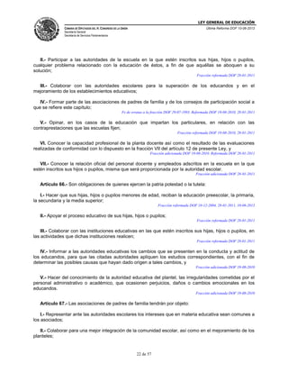 LEY GENERAL DE EDUCACIÓN
CÁMARA DE DIPUTADOS DEL H. CONGRESO DE LA UNIÓN

Última Reforma DOF 10-06-2013

Secretaría General
Secretaría de Servicios Parlamentarios

II.- Participar a las autoridades de la escuela en la que estén inscritos sus hijas, hijos o pupilos,
cualquier problema relacionado con la educación de éstos, a fin de que aquéllas se aboquen a su
solución;
Fracción reformada DOF 28-01-2011

III.- Colaborar con las autoridades escolares para la superación de los educandos y en el
mejoramiento de los establecimientos educativos;
IV.- Formar parte de las asociaciones de padres de familia y de los consejos de participación social a
que se refiere este capítulo;
Fe de erratas a la fracción DOF 29-07-1993. Reformada DOF 19-08-2010, 28-01-2011

V.- Opinar, en los casos de la educación que impartan los particulares, en relación con las
contraprestaciones que las escuelas fijen;
Fracción reformada DOF 19-08-2010, 28-01-2011

VI. Conocer la capacidad profesional de la planta docente así como el resultado de las evaluaciones
realizadas de conformidad con lo dispuesto en la fracción VII del artículo 12 de presente Ley, y
Fracción adicionada DOF 19-08-2010. Reformada DOF 28-01-2011

VII.- Conocer la relación oficial del personal docente y empleados adscritos en la escuela en la que
estén inscritos sus hijos o pupilos, misma que será proporcionada por la autoridad escolar.
Fracción adicionada DOF 28-01-2011

Artículo 66.- Son obligaciones de quienes ejercen la patria potestad o la tutela:
I.- Hacer que sus hijas, hijos o pupilos menores de edad, reciban la educación preescolar, la primaria,
la secundaria y la media superior;
Fracción reformada DOF 10-12-2004, 28-01-2011, 10-06-2013

II.- Apoyar el proceso educativo de sus hijas, hijos o pupilos;
Fracción reformada DOF 28-01-2011

III.- Colaborar con las instituciones educativas en las que estén inscritos sus hijas, hijos o pupilos, en
las actividades que dichas instituciones realicen;
Fracción reformada DOF 28-01-2011

IV.- Informar a las autoridades educativas los cambios que se presenten en la conducta y actitud de
los educandos, para que las citadas autoridades apliquen los estudios correspondientes, con el fin de
determinar las posibles causas que hayan dado origen a tales cambios, y
Fracción adicionada DOF 19-08-2010

V.- Hacer del conocimiento de la autoridad educativa del plantel, las irregularidades cometidas por el
personal administrativo o académico, que ocasionen perjuicios, daños o cambios emocionales en los
educandos.
Fracción adicionada DOF 19-08-2010

Artículo 67.- Las asociaciones de padres de familia tendrán por objeto:
I.- Representar ante las autoridades escolares los intereses que en materia educativa sean comunes a
los asociados;
II.- Colaborar para una mejor integración de la comunidad escolar, así como en el mejoramiento de los
planteles;

22 de 57

 