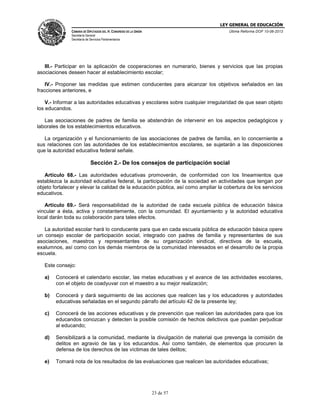 LEY GENERAL DE EDUCACIÓN
CÁMARA DE DIPUTADOS DEL H. CONGRESO DE LA UNIÓN

Última Reforma DOF 10-06-2013

Secretaría General
Secretaría de Servicios Parlamentarios

III.- Participar en la aplicación de cooperaciones en numerario, bienes y servicios que las propias
asociaciones deseen hacer al establecimiento escolar;
IV.- Proponer las medidas que estimen conducentes para alcanzar los objetivos señalados en las
fracciones anteriores, e
V.- Informar a las autoridades educativas y escolares sobre cualquier irregularidad de que sean objeto
los educandos.
Las asociaciones de padres de familia se abstendrán de intervenir en los aspectos pedagógicos y
laborales de los establecimientos educativos.
La organización y el funcionamiento de las asociaciones de padres de familia, en lo concerniente a
sus relaciones con las autoridades de los establecimientos escolares, se sujetarán a las disposiciones
que la autoridad educativa federal señale.

Sección 2.- De los consejos de participación social
Artículo 68.- Las autoridades educativas promoverán, de conformidad con los lineamientos que
establezca la autoridad educativa federal, la participación de la sociedad en actividades que tengan por
objeto fortalecer y elevar la calidad de la educación pública, así como ampliar la cobertura de los servicios
educativos.
Artículo 69.- Será responsabilidad de la autoridad de cada escuela pública de educación básica
vincular a ésta, activa y constantemente, con la comunidad. El ayuntamiento y la autoridad educativa
local darán toda su colaboración para tales efectos.
La autoridad escolar hará lo conducente para que en cada escuela pública de educación básica opere
un consejo escolar de participación social, integrado con padres de familia y representantes de sus
asociaciones, maestros y representantes de su organización sindical, directivos de la escuela,
exalumnos, así como con los demás miembros de la comunidad interesados en el desarrollo de la propia
escuela.
Este consejo:
a)

Conocerá el calendario escolar, las metas educativas y el avance de las actividades escolares,
con el objeto de coadyuvar con el maestro a su mejor realización;

b)

Conocerá y dará seguimiento de las acciones que realicen las y los educadores y autoridades
educativas señaladas en el segundo párrafo del artículo 42 de la presente ley;

c)

Conocerá de las acciones educativas y de prevención que realicen las autoridades para que los
educandos conozcan y detecten la posible comisión de hechos delictivos que puedan perjudicar
al educando;

d)

Sensibilizará a la comunidad, mediante la divulgación de material que prevenga la comisión de
delitos en agravio de las y los educandos. Así como también, de elementos que procuren la
defensa de los derechos de las víctimas de tales delitos;

e)

Tomará nota de los resultados de las evaluaciones que realicen las autoridades educativas;

23 de 57

 